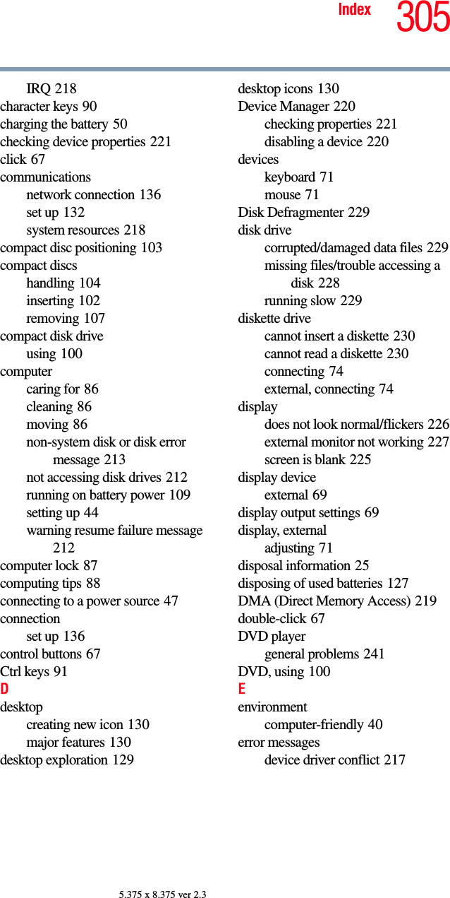 305Index5.375 x 8.375 ver 2.3IRQ 218character keys 90charging the battery 50checking device properties 221click 67communicationsnetwork connection 136set up 132system resources 218compact disc positioning 103compact discshandling 104inserting 102removing 107compact disk driveusing 100computercaring for 86cleaning 86moving 86non-system disk or disk error message 213not accessing disk drives 212running on battery power 109setting up 44warning resume failure message 212computer lock 87computing tips 88connecting to a power source 47connectionset up 136control buttons 67Ctrl keys 91Ddesktopcreating new icon 130major features 130desktop exploration 129desktop icons 130Device Manager 220checking properties 221disabling a device 220deviceskeyboard 71mouse 71Disk Defragmenter 229disk drivecorrupted/damaged data files 229missing files/trouble accessing a disk 228running slow 229diskette drivecannot insert a diskette 230cannot read a diskette 230connecting 74external, connecting 74displaydoes not look normal/flickers 226external monitor not working 227screen is blank 225display deviceexternal 69display output settings 69display, externaladjusting 71disposal information 25disposing of used batteries 127DMA (Direct Memory Access) 219double-click 67DVD playergeneral problems 241DVD, using 100Eenvironmentcomputer-friendly 40error messagesdevice driver conflict 217