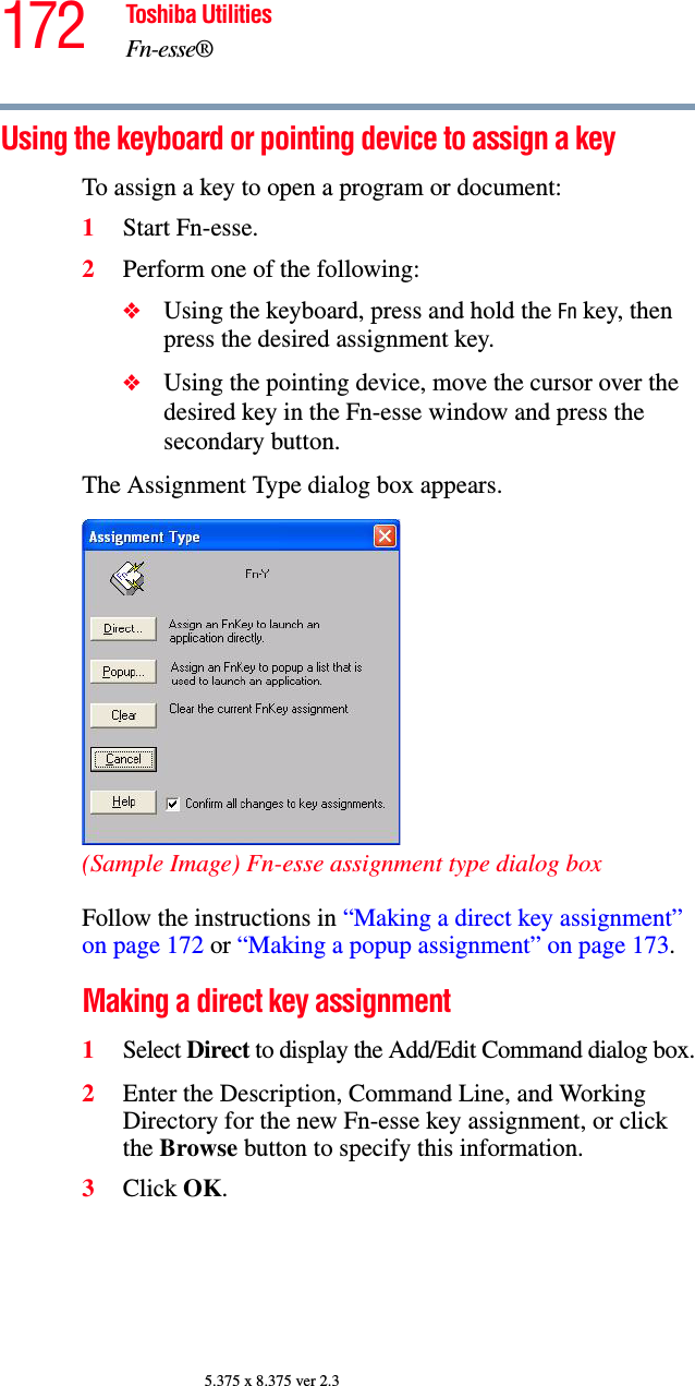 172 Toshiba UtilitiesFn-esse®5.375 x 8.375 ver 2.3Using the keyboard or pointing device to assign a keyTo assign a key to open a program or document:1Start Fn-esse.2Perform one of the following:❖Using the keyboard, press and hold the Fn key, then press the desired assignment key.❖Using the pointing device, move the cursor over the desired key in the Fn-esse window and press the secondary button.The Assignment Type dialog box appears.(Sample Image) Fn-esse assignment type dialog boxFollow the instructions in “Making a direct key assignment” on page 172 or “Making a popup assignment” on page 173.Making a direct key assignment1Select Direct to display the Add/Edit Command dialog box.2Enter the Description, Command Line, and Working Directory for the new Fn-esse key assignment, or click the Browse button to specify this information.3Click OK.