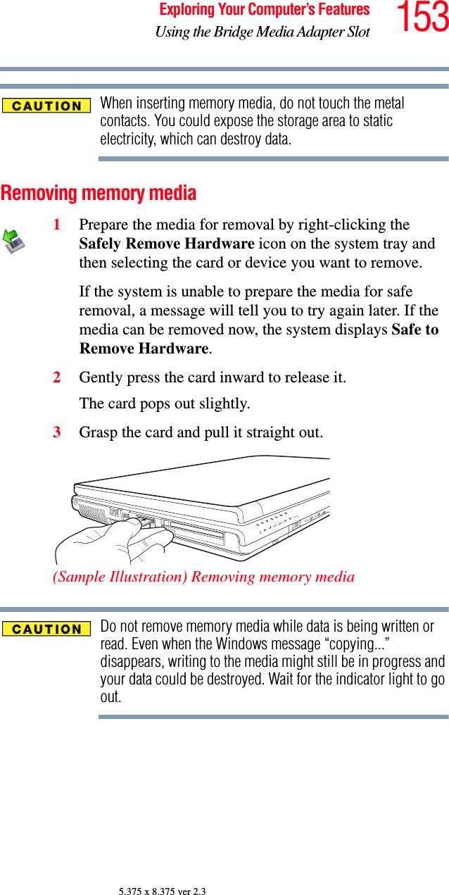 153Exploring Your Computer’s FeaturesUsing the Bridge Media Adapter Slot5.375 x 8.375 ver 2.3When inserting memory media, do not touch the metal contacts. You could expose the storage area to static electricity, which can destroy data.Removing memory media1Prepare the media for removal by right-clicking the Safely Remove Hardware icon on the system tray and then selecting the card or device you want to remove. If the system is unable to prepare the media for safe removal, a message will tell you to try again later. If the media can be removed now, the system displays Safe to Remove Hardware.2Gently press the card inward to release it.The card pops out slightly.3Grasp the card and pull it straight out.(Sample Illustration) Removing memory mediaDo not remove memory media while data is being written or read. Even when the Windows message “copying...” disappears, writing to the media might still be in progress and your data could be destroyed. Wait for the indicator light to go out.