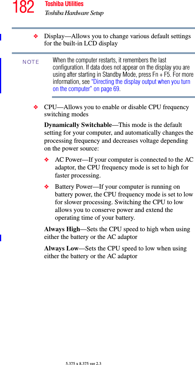 182 Toshiba UtilitiesToshiba Hardware Setup5.375 x 8.375 ver 2.3❖Display—Allows you to change various default settings for the built-in LCD displayWhen the computer restarts, it remembers the last configuration. If data does not appear on the display you are using after starting in Standby Mode, press Fn + F5. For more information, see “Directing the display output when you turn on the computer” on page 69.❖CPU—Allows you to enable or disable CPU frequency switching modesDynamically Switchable—This mode is the default setting for your computer, and automatically changes the processing frequency and decreases voltage depending on the power source:❖AC Power—If your computer is connected to the AC adaptor, the CPU frequency mode is set to high for faster processing.❖Battery Power—If your computer is running on battery power, the CPU frequency mode is set to low for slower processing. Switching the CPU to low allows you to conserve power and extend the operating time of your battery.Always High—Sets the CPU speed to high when using either the battery or the AC adaptor Always Low—Sets the CPU speed to low when using either the battery or the AC adaptorNOTE