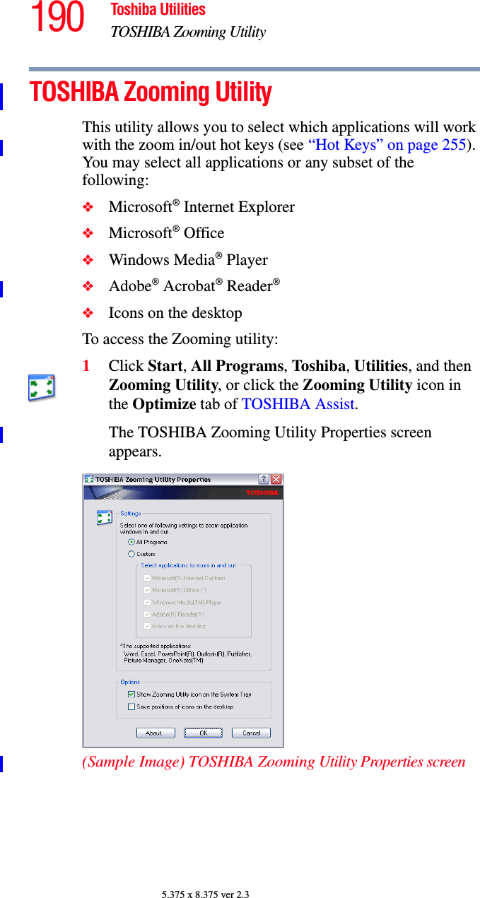 190 Toshiba UtilitiesTOSHIBA Zooming Utility5.375 x 8.375 ver 2.3TOSHIBA Zooming UtilityThis utility allows you to select which applications will work with the zoom in/out hot keys (see “Hot Keys” on page 255). You may select all applications or any subset of the following:❖Microsoft® Internet Explorer❖Microsoft® Office❖Windows Media® Player❖Adobe® Acrobat® Reader®❖Icons on the desktopTo access the Zooming utility:1Click Start, All Programs, Toshiba, Utilities, and then Zooming Utility, or click the Zooming Utility icon in the Optimize tab of TOSHIBA Assist.The TOSHIBA Zooming Utility Properties screen appears.(Sample Image) TOSHIBA Zooming Utility Properties screen