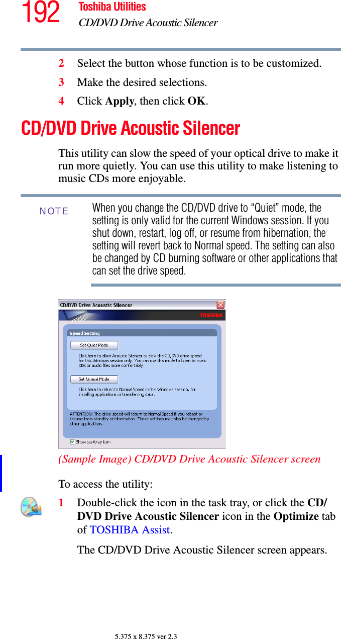 192 Toshiba UtilitiesCD/DVD Drive Acoustic Silencer5.375 x 8.375 ver 2.32Select the button whose function is to be customized.3Make the desired selections.4Click Apply, then click OK.CD/DVD Drive Acoustic SilencerThis utility can slow the speed of your optical drive to make it run more quietly. You can use this utility to make listening to music CDs more enjoyable.When you change the CD/DVD drive to “Quiet” mode, the setting is only valid for the current Windows session. If you shut down, restart, log off, or resume from hibernation, the setting will revert back to Normal speed. The setting can also be changed by CD burning software or other applications that can set the drive speed.(Sample Image) CD/DVD Drive Acoustic Silencer screenTo access the utility:1Double-click the icon in the task tray, or click the CD/DVD Drive Acoustic Silencer icon in the Optimize tab of TOSHIBA Assist.The CD/DVD Drive Acoustic Silencer screen appears.NOTE