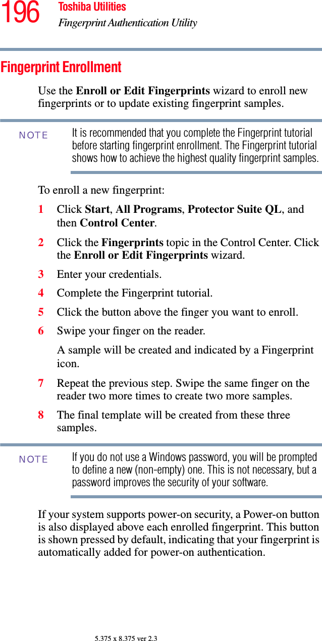 196 Toshiba UtilitiesFingerprint Authentication Utility5.375 x 8.375 ver 2.3Fingerprint EnrollmentUse the Enroll or Edit Fingerprints wizard to enroll new fingerprints or to update existing fingerprint samples.It is recommended that you complete the Fingerprint tutorial before starting fingerprint enrollment. The Fingerprint tutorial shows how to achieve the highest quality fingerprint samples.To enroll a new fingerprint:1Click Start, All Programs, Protector Suite QL, and then Control Center.2Click the Fingerprints topic in the Control Center. Click the Enroll or Edit Fingerprints wizard. 3Enter your credentials.4Complete the Fingerprint tutorial.5Click the button above the finger you want to enroll.6Swipe your finger on the reader. A sample will be created and indicated by a Fingerprint icon.7Repeat the previous step. Swipe the same finger on the reader two more times to create two more samples.8The final template will be created from these three samples.If you do not use a Windows password, you will be prompted to define a new (non-empty) one. This is not necessary, but a password improves the security of your software.If your system supports power-on security, a Power-on button is also displayed above each enrolled fingerprint. This button is shown pressed by default, indicating that your fingerprint is automatically added for power-on authentication.NOTENOTE