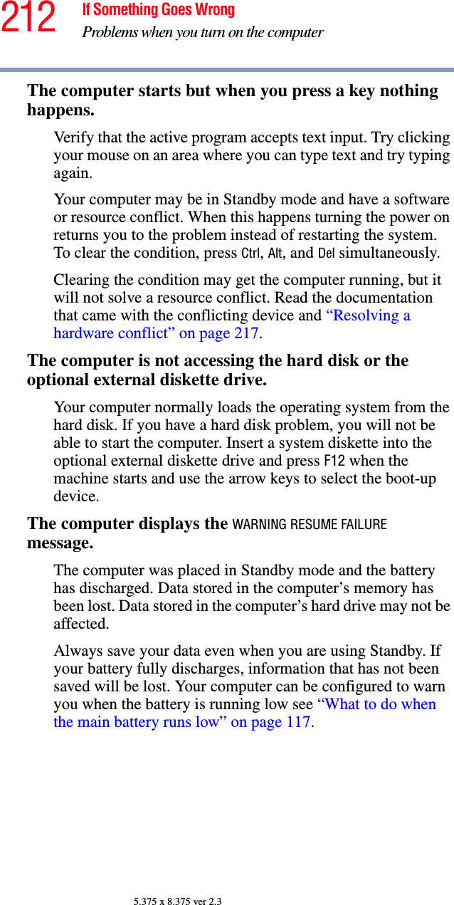 212 If Something Goes WrongProblems when you turn on the computer5.375 x 8.375 ver 2.3The computer starts but when you press a key nothing happens. Verify that the active program accepts text input. Try clicking your mouse on an area where you can type text and try typing again.Your computer may be in Standby mode and have a software or resource conflict. When this happens turning the power on returns you to the problem instead of restarting the system. To clear the condition, press Ctrl, Alt, and Del simultaneously.Clearing the condition may get the computer running, but it will not solve a resource conflict. Read the documentation that came with the conflicting device and “Resolving a hardware conflict” on page 217.The computer is not accessing the hard disk or the optional external diskette drive. Your computer normally loads the operating system from the hard disk. If you have a hard disk problem, you will not be able to start the computer. Insert a system diskette into the optional external diskette drive and press F12 when the machine starts and use the arrow keys to select the boot-up device.The computer displays the WARNING RESUME FAILURE message.The computer was placed in Standby mode and the battery has discharged. Data stored in the computer’s memory has been lost. Data stored in the computer’s hard drive may not be affected.Always save your data even when you are using Standby. If your battery fully discharges, information that has not been saved will be lost. Your computer can be configured to warn you when the battery is running low see “What to do when the main battery runs low” on page 117. 