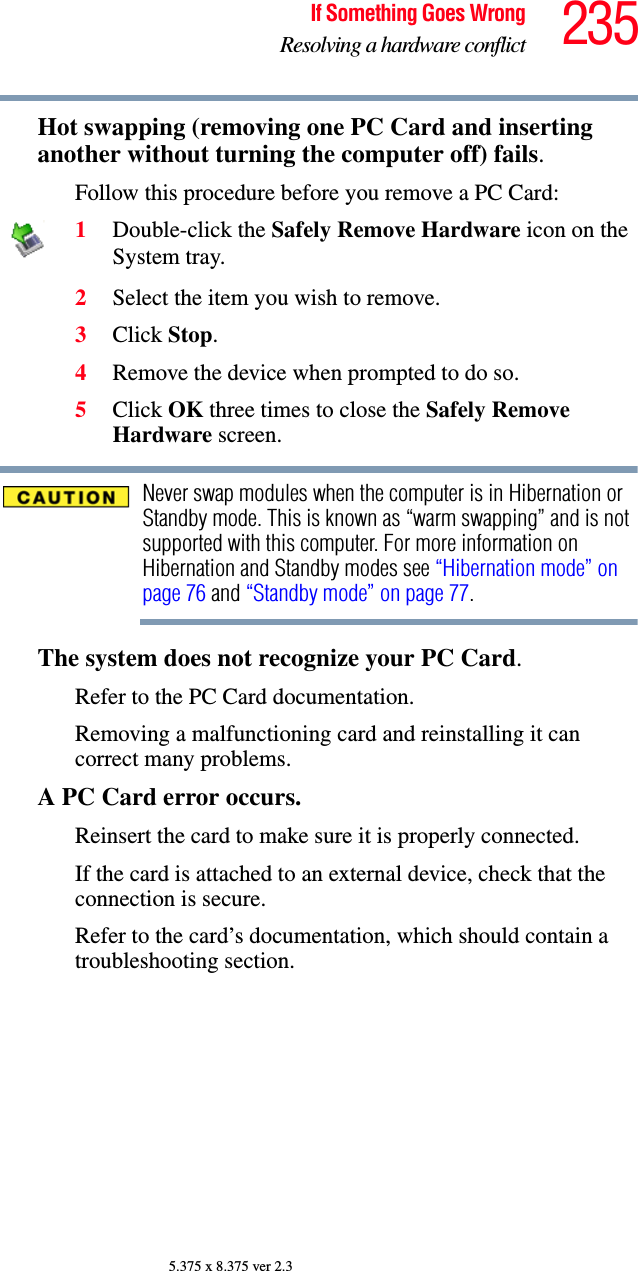 235If Something Goes WrongResolving a hardware conflict5.375 x 8.375 ver 2.3Hot swapping (removing one PC Card and inserting another without turning the computer off) fails.Follow this procedure before you remove a PC Card:1Double-click the Safely Remove Hardware icon on the System tray.2Select the item you wish to remove.3Click Stop.4Remove the device when prompted to do so.5Click OK three times to close the Safely Remove Hardware screen.Never swap modules when the computer is in Hibernation or Standby mode. This is known as “warm swapping” and is not supported with this computer. For more information on Hibernation and Standby modes see “Hibernation mode” on page 76 and “Standby mode” on page 77.The system does not recognize your PC Card.Refer to the PC Card documentation.Removing a malfunctioning card and reinstalling it can correct many problems. A PC Card error occurs.Reinsert the card to make sure it is properly connected.If the card is attached to an external device, check that the connection is secure.Refer to the card’s documentation, which should contain a troubleshooting section.