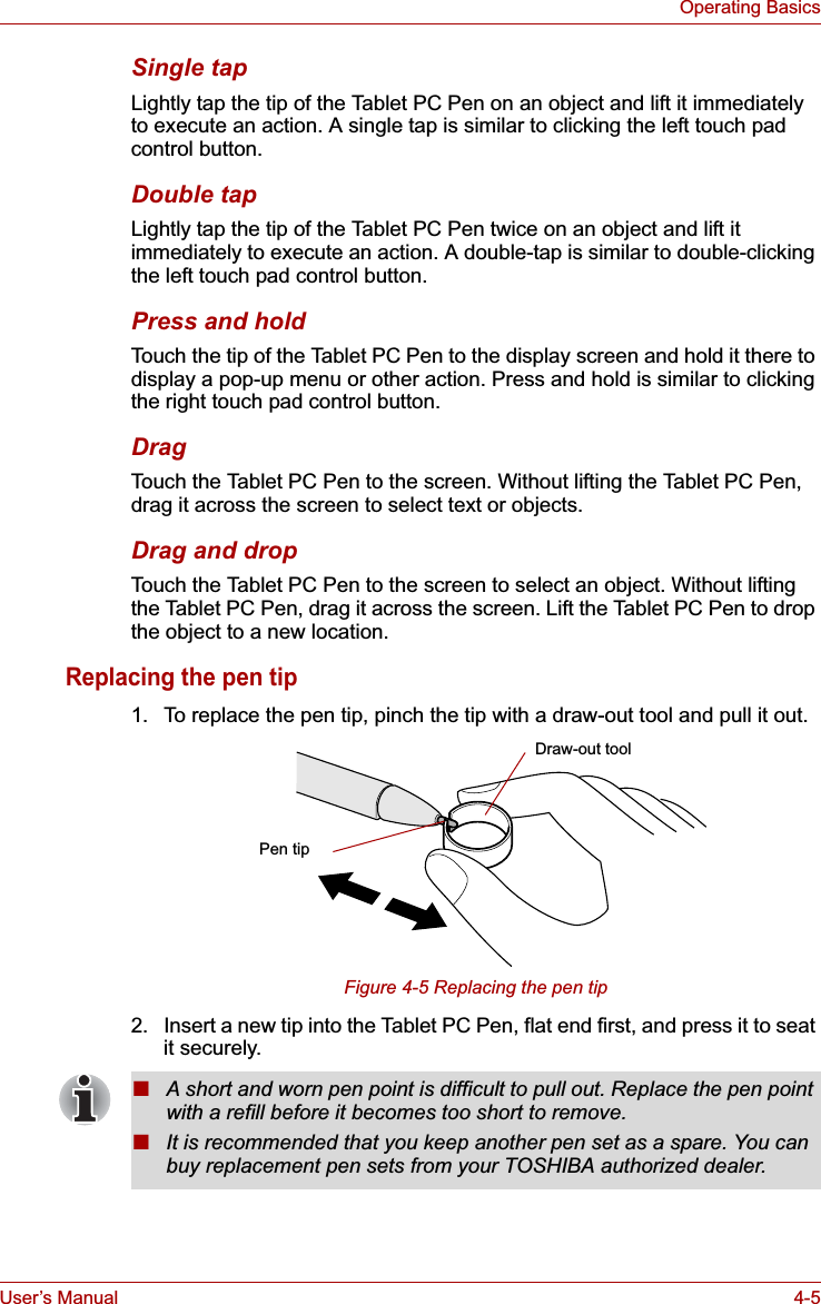 User’s Manual 4-5Operating BasicsSingle tapLightly tap the tip of the Tablet PC Pen on an object and lift it immediately to execute an action. A single tap is similar to clicking the left touch pad control button.Double tapLightly tap the tip of the Tablet PC Pen twice on an object and lift it immediately to execute an action. A double-tap is similar to double-clicking the left touch pad control button.Press and holdTouch the tip of the Tablet PC Pen to the display screen and hold it there to display a pop-up menu or other action. Press and hold is similar to clicking the right touch pad control button.DragTouch the Tablet PC Pen to the screen. Without lifting the Tablet PC Pen, drag it across the screen to select text or objects.Drag and dropTouch the Tablet PC Pen to the screen to select an object. Without lifting the Tablet PC Pen, drag it across the screen. Lift the Tablet PC Pen to drop the object to a new location.Replacing the pen tip1. To replace the pen tip, pinch the tip with a draw-out tool and pull it out.Figure 4-5 Replacing the pen tip2. Insert a new tip into the Tablet PC Pen, flat end first, and press it to seat it securely.Draw-out toolPen tip■A short and worn pen point is difficult to pull out. Replace the pen point with a refill before it becomes too short to remove.■It is recommended that you keep another pen set as a spare. You can buy replacement pen sets from your TOSHIBA authorized dealer.