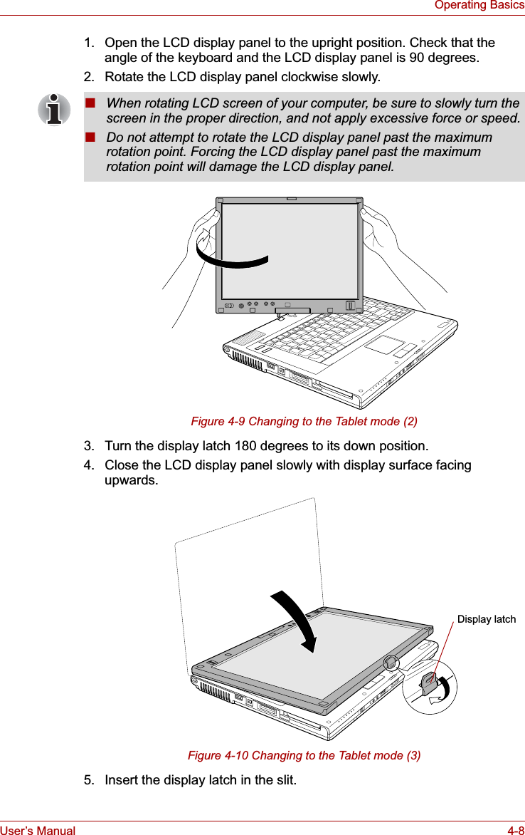 User’s Manual 4-8Operating Basics1. Open the LCD display panel to the upright position. Check that the angle of the keyboard and the LCD display panel is 90 degrees.2. Rotate the LCD display panel clockwise slowly.Figure 4-9 Changing to the Tablet mode (2)3. Turn the display latch 180 degrees to its down position.4. Close the LCD display panel slowly with display surface facing upwards.Figure 4-10 Changing to the Tablet mode (3)5. Insert the display latch in the slit.■When rotating LCD screen of your computer, be sure to slowly turn the screen in the proper direction, and not apply excessive force or speed.■Do not attempt to rotate the LCD display panel past the maximum rotation point. Forcing the LCD display panel past the maximum rotation point will damage the LCD display panel.Display latch