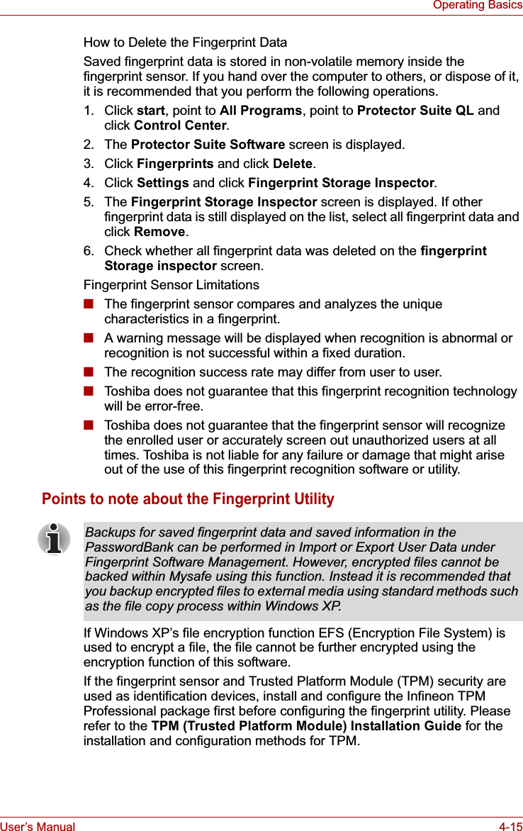 User’s Manual 4-15Operating BasicsHow to Delete the Fingerprint DataSaved fingerprint data is stored in non-volatile memory inside the fingerprint sensor. If you hand over the computer to others, or dispose of it, it is recommended that you perform the following operations.1. Click start, point to All Programs, point to Protector Suite QL and click Control Center.2. The Protector Suite Software screen is displayed. 3. Click Fingerprints and click Delete.4. Click Settings and click Fingerprint Storage Inspector.5. The Fingerprint Storage Inspector screen is displayed. If other fingerprint data is still displayed on the list, select all fingerprint data and click Remove.6. Check whether all fingerprint data was deleted on the fingerprintStorage inspector screen.Fingerprint Sensor Limitations■The fingerprint sensor compares and analyzes the unique characteristics in a fingerprint.■A warning message will be displayed when recognition is abnormal or recognition is not successful within a fixed duration.■The recognition success rate may differ from user to user.■Toshiba does not guarantee that this fingerprint recognition technology will be error-free.■Toshiba does not guarantee that the fingerprint sensor will recognize the enrolled user or accurately screen out unauthorized users at all times. Toshiba is not liable for any failure or damage that might arise out of the use of this fingerprint recognition software or utility.Points to note about the Fingerprint UtilityIf Windows XP’s file encryption function EFS (Encryption File System) is used to encrypt a file, the file cannot be further encrypted using the encryption function of this software. If the fingerprint sensor and Trusted Platform Module (TPM) security are used as identification devices, install and configure the Infineon TPM Professional package first before configuring the fingerprint utility. Please refer to the TPM (Trusted Platform Module) Installation Guide for the installation and configuration methods for TPM.Backups for saved fingerprint data and saved information in the PasswordBank can be performed in Import or Export User Data under Fingerprint Software Management. However, encrypted files cannot be backed within Mysafe using this function. Instead it is recommended that you backup encrypted files to external media using standard methods such as the file copy process within Windows XP.