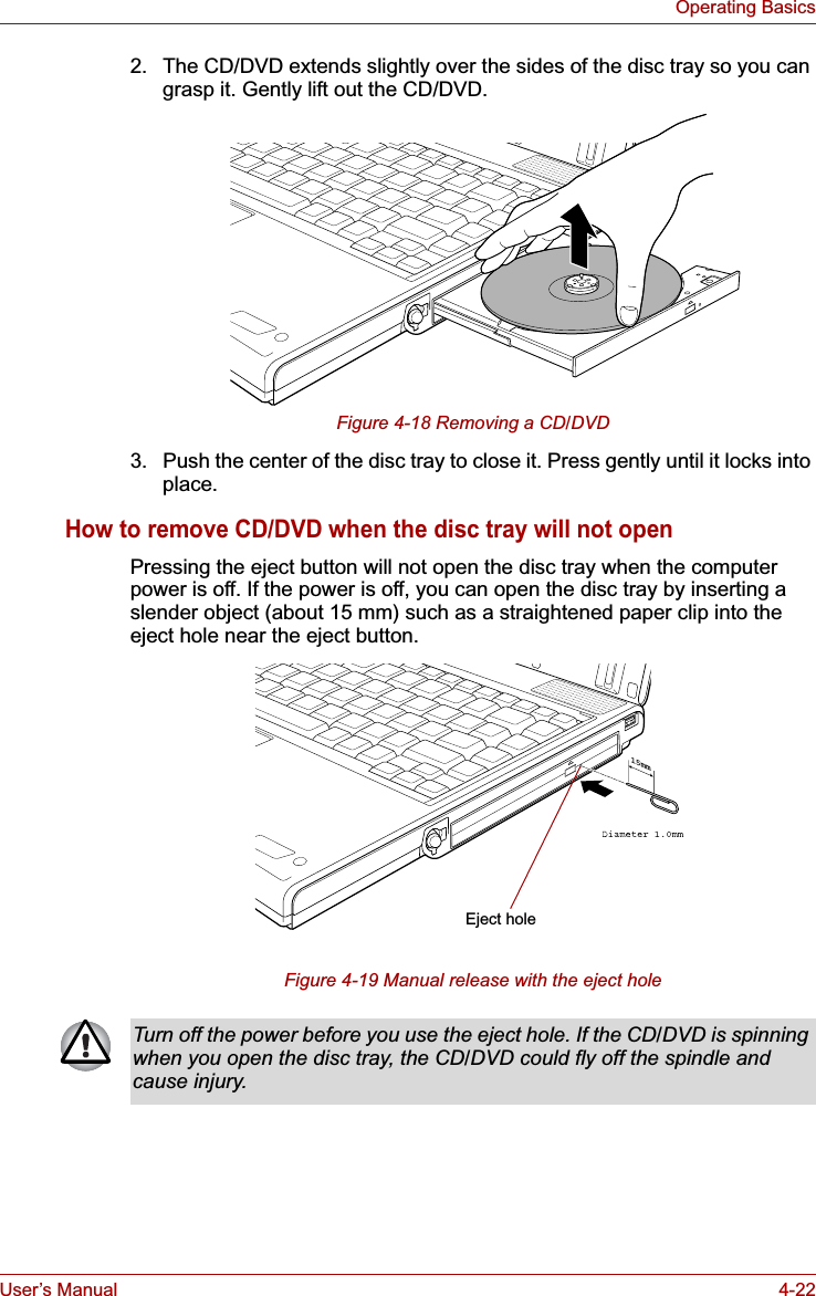 User’s Manual 4-22Operating Basics2. The CD/DVD extends slightly over the sides of the disc tray so you can grasp it. Gently lift out the CD/DVD.Figure 4-18 Removing a CD/DVD3. Push the center of the disc tray to close it. Press gently until it locks into place.How to remove CD/DVD when the disc tray will not openPressing the eject button will not open the disc tray when the computer power is off. If the power is off, you can open the disc tray by inserting a slender object (about 15 mm) such as a straightened paper clip into the eject hole near the eject button.Figure 4-19 Manual release with the eject hole15mmEject holeTurn off the power before you use the eject hole. If the CD/DVD is spinning when you open the disc tray, the CD/DVD could fly off the spindle and cause injury.