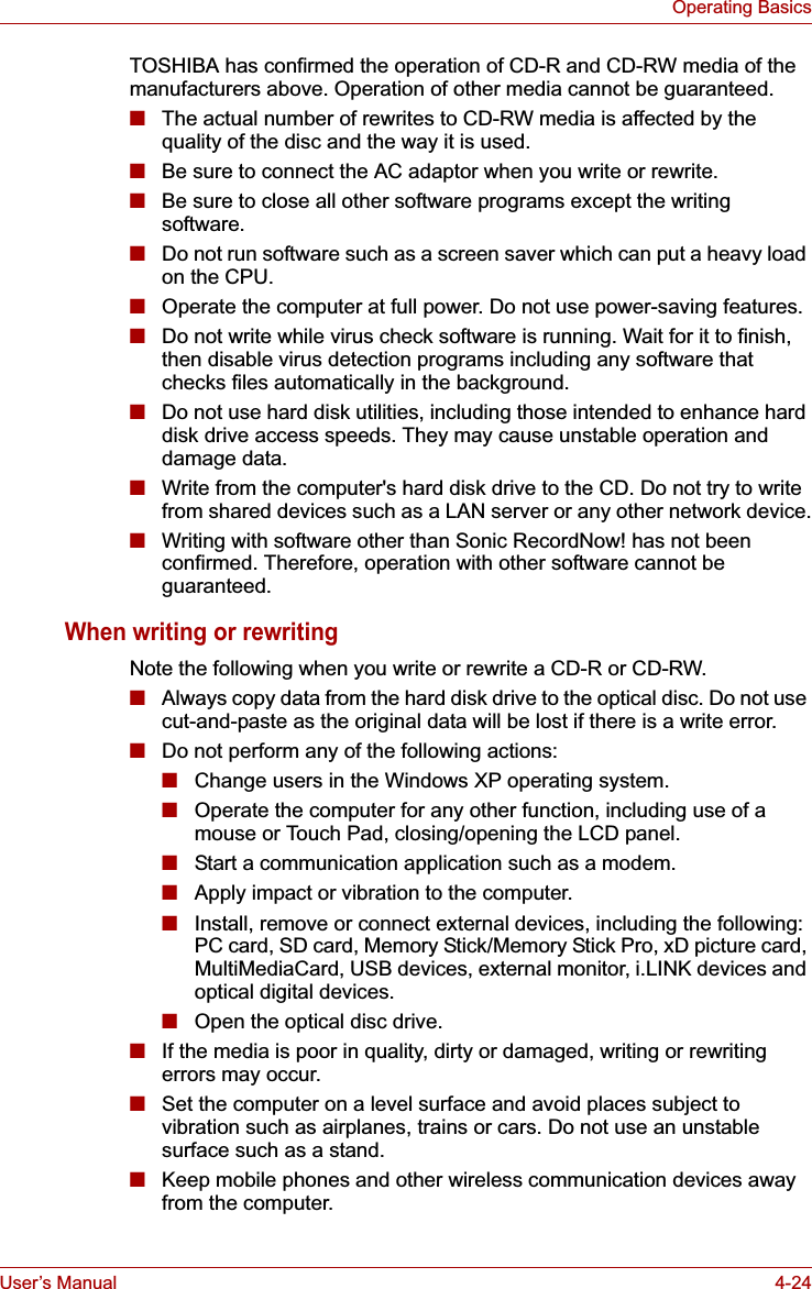 User’s Manual 4-24Operating BasicsTOSHIBA has confirmed the operation of CD-R and CD-RW media of the manufacturers above. Operation of other media cannot be guaranteed.■The actual number of rewrites to CD-RW media is affected by the quality of the disc and the way it is used. ■Be sure to connect the AC adaptor when you write or rewrite.■Be sure to close all other software programs except the writing software.■Do not run software such as a screen saver which can put a heavy load on the CPU.■Operate the computer at full power. Do not use power-saving features.■Do not write while virus check software is running. Wait for it to finish, then disable virus detection programs including any software that checks files automatically in the background.■Do not use hard disk utilities, including those intended to enhance hard disk drive access speeds. They may cause unstable operation and damage data.■Write from the computer&apos;s hard disk drive to the CD. Do not try to write from shared devices such as a LAN server or any other network device.■Writing with software other than Sonic RecordNow! has not been confirmed. Therefore, operation with other software cannot be guaranteed.When writing or rewritingNote the following when you write or rewrite a CD-R or CD-RW.■Always copy data from the hard disk drive to the optical disc. Do not use cut-and-paste as the original data will be lost if there is a write error.■Do not perform any of the following actions:■Change users in the Windows XP operating system.■Operate the computer for any other function, including use of a mouse or Touch Pad, closing/opening the LCD panel.■Start a communication application such as a modem.■Apply impact or vibration to the computer.■Install, remove or connect external devices, including the following:PC card, SD card, Memory Stick/Memory Stick Pro, xD picture card, MultiMediaCard, USB devices, external monitor, i.LINK devices and optical digital devices.■Open the optical disc drive.■If the media is poor in quality, dirty or damaged, writing or rewriting errors may occur.■Set the computer on a level surface and avoid places subject to vibration such as airplanes, trains or cars. Do not use an unstable surface such as a stand.■Keep mobile phones and other wireless communication devices away from the computer.