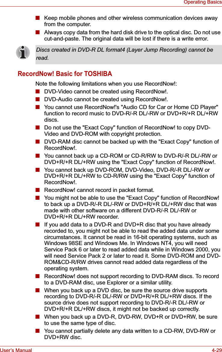 User’s Manual 4-29Operating Basics■Keep mobile phones and other wireless communication devices away from the computer.■Always copy data from the hard disk drive to the optical disc. Do not use cut-and-paste. The original data will be lost if there is a write error.RecordNow! Basic for TOSHIBANote the following limitations when you use RecordNow!:■DVD-Video cannot be created using RecordNow!.■DVD-Audio cannot be created using RecordNow!.■You cannot use RecordNow!&apos;s &quot;Audio CD for Car or Home CD Player&quot; function to record music to DVD-R/-R DL/-RW or DVD+R/+R DL/+RW discs.■Do not use the &quot;Exact Copy&quot; function of RecordNow! to copy DVD-Video and DVD-ROM with copyright protection.■DVD-RAM disc cannot be backed up with the &quot;Exact Copy&quot; function of RecordNow!.■You cannot back up a CD-ROM or CD-R/RW to DVD-R/-R DL/-RW or DVD+R/+R DL/+RW using the &quot;Exact Copy&quot; function of RecordNow!.■You cannot back up DVD-ROM, DVD-Video, DVD-R/-R DL/-RW or DVD+R/+R DL/+RW to CD-R/RW using the &quot;Exact Copy&quot; function of RecordNow!.■RecordNow! cannot record in packet format.■You might not be able to use the &quot;Exact Copy&quot; function of RecordNow! to back up a DVD-R/-R DL/-RW or DVD+R/+R DL/+RW disc that was made with other software on a different DVD-R/-R DL/-RW or DVD+R/+R DL/+RW recorder.■If you add data to a DVD-R and DVD+R disc that you have already recorded to, you might not be able to read the added data under some circumstances. It cannot be read in 16-bit operating systems, such as Windows 98SE and Windows Me. In Windows NT4, you will need Service Pack 6 or later to read added data while in Windows 2000, you will need Service Pack 2 or later to read it. Some DVD-ROM and DVD-ROM&amp;CD-R/RW drives cannot read added data regardless of the operating system.■RecordNow! does not support recording to DVD-RAM discs. To record to a DVD-RAM disc, use Explorer or a similar utility.■When you back up a DVD disc, be sure the source drive supports recording to DVD-R/-R DL/-RW or DVD+R/+R DL/+RW discs. If the source drive does not support recording to DVD-R/-R DL/-RW or DVD+R/+R DL/+RW discs, it might not be backed up correctly. ■When you back up a DVD-R, DVD-RW, DVD+R or DVD+RW, be sure to use the same type of disc.■You cannot partially delete any data written to a CD-RW, DVD-RW or DVD+RW disc.Discs created in DVD-R DL format4 (Layer Jump Recording) cannot beread.