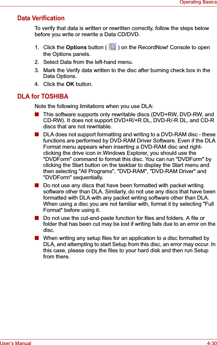 User’s Manual 4-30Operating BasicsData VerificationTo verify that data is written or rewritten correctly, follow the steps below before you write or rewrite a Data CD/DVD.1. Click the Options button ( ) on the RecordNow! Console to open the Options panels.2. Select Data from the left-hand menu.3. Mark the Verify data written to the disc after burning check box in the Data Options.4. Click the OK button.DLA for TOSHIBANote the following limitations when you use DLA:■This software supports only rewritable discs (DVD+RW, DVD-RW, and CD-RW). It does not support DVD+R/+R DL, DVD-R/-R DL, and CD-R discs that are not rewritable.■DLA does not support formatting and writing to a DVD-RAM disc - these functions are performed by DVD-RAM Driver Software. Even if the DLA Format menu appears when inserting a DVD-RAM disc and right-clicking the drive icon in Windows Explorer, you should use the &quot;DVDForm&quot; command to format this disc. You can run &quot;DVDForm&quot; by clicking the Start button on the taskbar to display the Start menu and then selecting &quot;All Programs&quot;, &quot;DVD-RAM&quot;, &quot;DVD-RAM Driver&quot; and &quot;DVDForm&quot; sequentially.■Do not use any discs that have been formatted with packet writing software other than DLA. Similarly, do not use any discs that have been formatted with DLA with any packet writing software other than DLA. When using a disc you are not familiar with, format it by selecting &quot;Full Format&quot; before using it.■Do not use the cut-and-paste function for files and folders. A file or folder that has been cut may be lost if writing fails due to an error on the disc.■When writing any setup files for an application to a disc formatted by DLA, and attempting to start Setup from this disc, an error may occur. In this case, please copy the files to your hard disk and then run Setup from there.