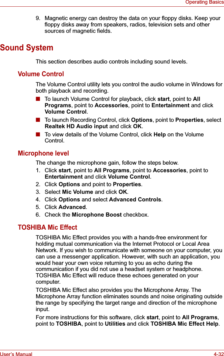 User’s Manual 4-32Operating Basics9. Magnetic energy can destroy the data on your floppy disks. Keep your floppy disks away from speakers, radios, television sets and other sources of magnetic fields. Sound SystemThis section describes audio controls including sound levels.Volume ControlThe Volume Control utility lets you control the audio volume in Windows for both playback and recording.■To launch Volume Control for playback, click start, point to AllPrograms, point to Accessories, point to Entertainment and click Volume Control.■To launch Recording Control, click Options, point to Properties, select  Realtek HD Audio input and click OK.■To view details of the Volume Control, click Help on the Volume Control.Microphone levelThe change the microphone gain, follow the steps below.1. Click start, point to All Programs, point to Accessories, point to Entertainment and click Volume Control.2. Click Options and point to Properties.3. Select Mic Volume and click OK.4. Click Options and select Advanced Controls.5. Click Advanced.6. Check the Microphone Boost checkbox.TOSHIBA Mic EffectTOSHIBA Mic Effect provides you with a hands-free environment for holding mutual communication via the Internet Protocol or Local Area Network. If you wish to communicate with someone on your computer, you can use a messenger application. However, with such an application, you would hear your own voice returning to you as echo during the communication if you did not use a headset system or headphone. TOSHIBA Mic Effect will reduce these echoes generated on your computer.TOSHIBA Mic Effect also provides you the Microphone Array. The Microphone Array function eliminates sounds and noise originating outside the range by specifying the target range and direction of the microphone input.For more instructions for this software, click start, point to All Programs,point to TOSHIBA, point to Utilities and click TOSHIBA Mic Effect Help.