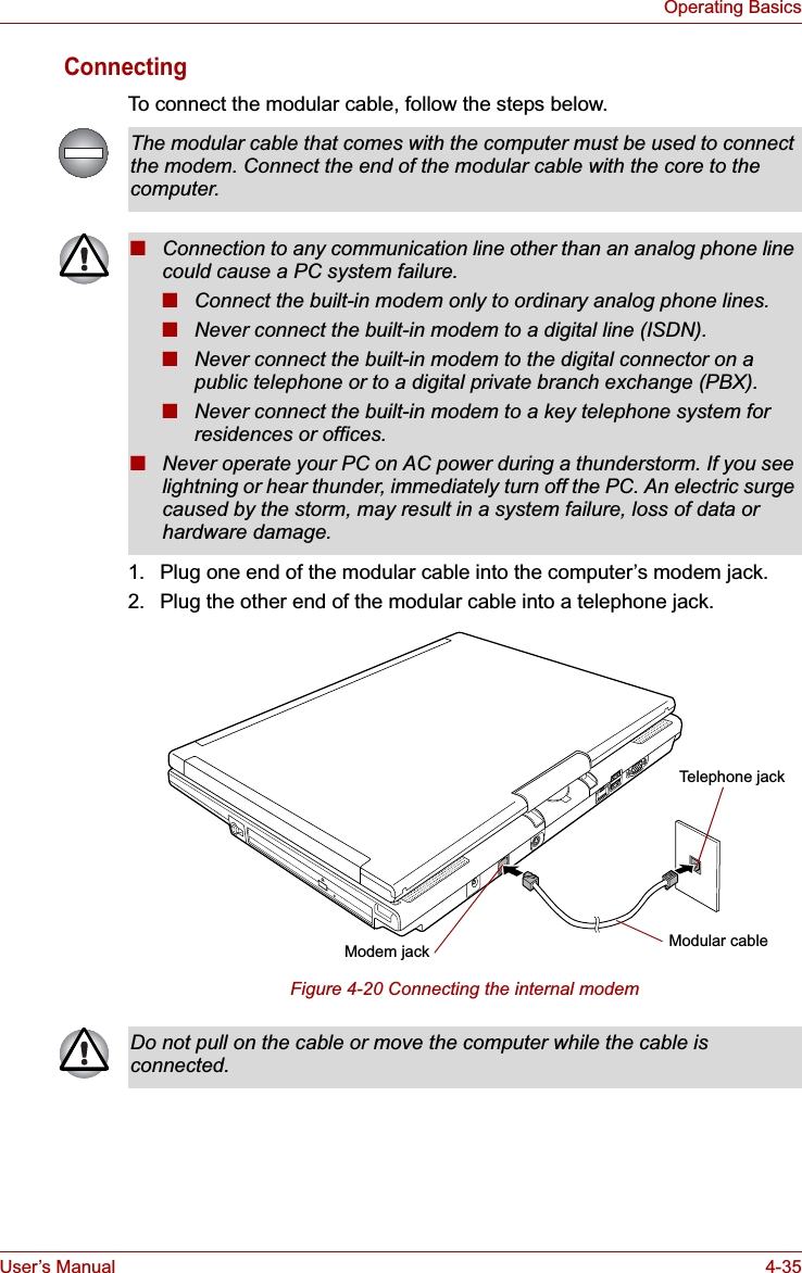 User’s Manual 4-35Operating BasicsConnectingTo connect the modular cable, follow the steps below. 1. Plug one end of the modular cable into the computer’s modem jack.2. Plug the other end of the modular cable into a telephone jack.Figure 4-20 Connecting the internal modemThe modular cable that comes with the computer must be used to connect the modem. Connect the end of the modular cable with the core to the computer. ■Connection to any communication line other than an analog phone line could cause a PC system failure.■Connect the built-in modem only to ordinary analog phone lines.■Never connect the built-in modem to a digital line (ISDN).■Never connect the built-in modem to the digital connector on a public telephone or to a digital private branch exchange (PBX).■Never connect the built-in modem to a key telephone system for residences or offices. ■Never operate your PC on AC power during a thunderstorm. If you see lightning or hear thunder, immediately turn off the PC. An electric surge caused by the storm, may result in a system failure, loss of data or hardware damage.Modular cableModem jackTelephone jackDo not pull on the cable or move the computer while the cable is connected.