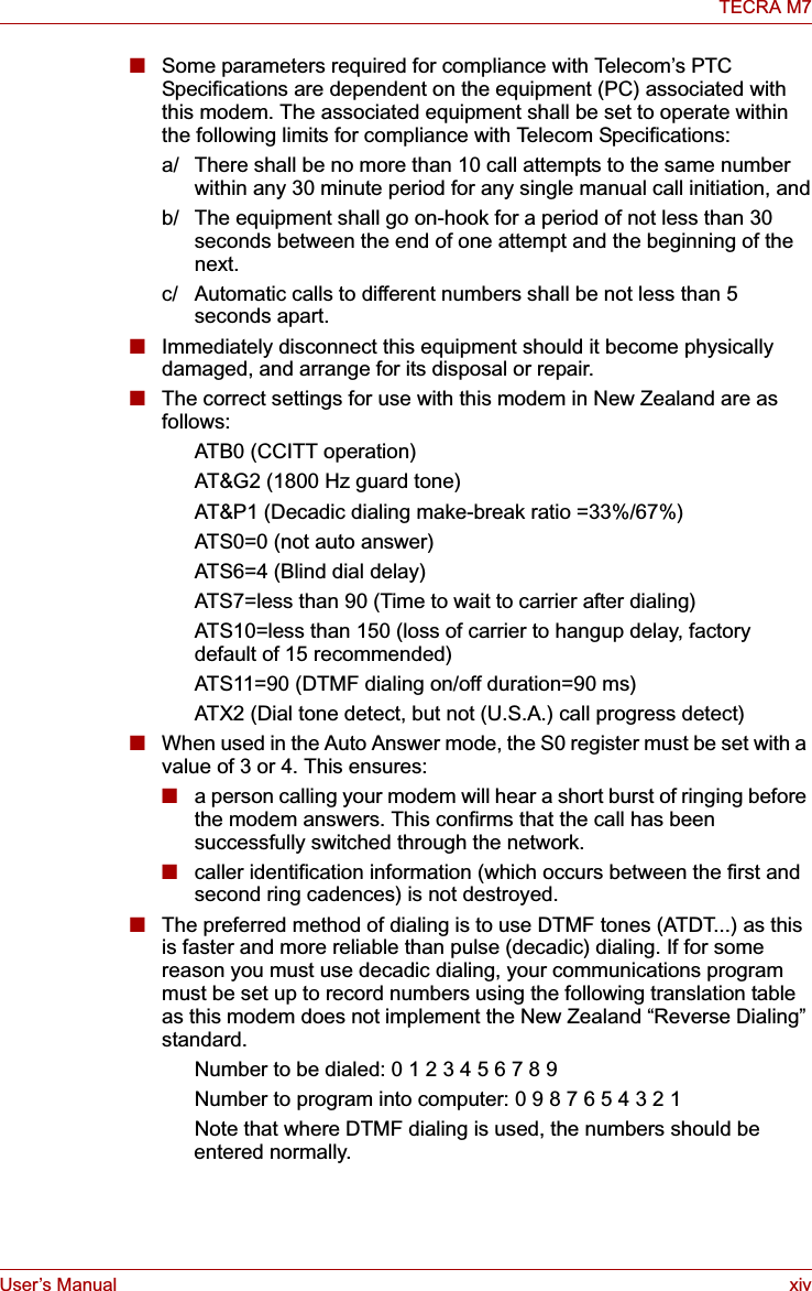 User’s Manual xivTECRA M7■Some parameters required for compliance with Telecom’s PTC Specifications are dependent on the equipment (PC) associated with this modem. The associated equipment shall be set to operate within the following limits for compliance with Telecom Specifications:a/ There shall be no more than 10 call attempts to the same number within any 30 minute period for any single manual call initiation, andb/ The equipment shall go on-hook for a period of not less than 30 seconds between the end of one attempt and the beginning of the next.c/ Automatic calls to different numbers shall be not less than 5 seconds apart.■Immediately disconnect this equipment should it become physically damaged, and arrange for its disposal or repair.■The correct settings for use with this modem in New Zealand are as follows:ATB0 (CCITT operation)AT&amp;G2 (1800 Hz guard tone)AT&amp;P1 (Decadic dialing make-break ratio =33%/67%)ATS0=0 (not auto answer)ATS6=4 (Blind dial delay)ATS7=less than 90 (Time to wait to carrier after dialing)ATS10=less than 150 (loss of carrier to hangup delay, factorydefault of 15 recommended)ATS11=90 (DTMF dialing on/off duration=90 ms)ATX2 (Dial tone detect, but not (U.S.A.) call progress detect)■When used in the Auto Answer mode, the S0 register must be set with a value of 3 or 4. This ensures:■a person calling your modem will hear a short burst of ringing before the modem answers. This confirms that the call has been successfully switched through the network.■caller identification information (which occurs between the first and second ring cadences) is not destroyed.■The preferred method of dialing is to use DTMF tones (ATDT...) as this is faster and more reliable than pulse (decadic) dialing. If for some reason you must use decadic dialing, your communications program must be set up to record numbers using the following translation table as this modem does not implement the New Zealand “Reverse Dialing” standard.Number to be dialed: 0 1 2 3 4 5 6 7 8 9Number to program into computer: 0 9 8 7 6 5 4 3 2 1Note that where DTMF dialing is used, the numbers should be entered normally.