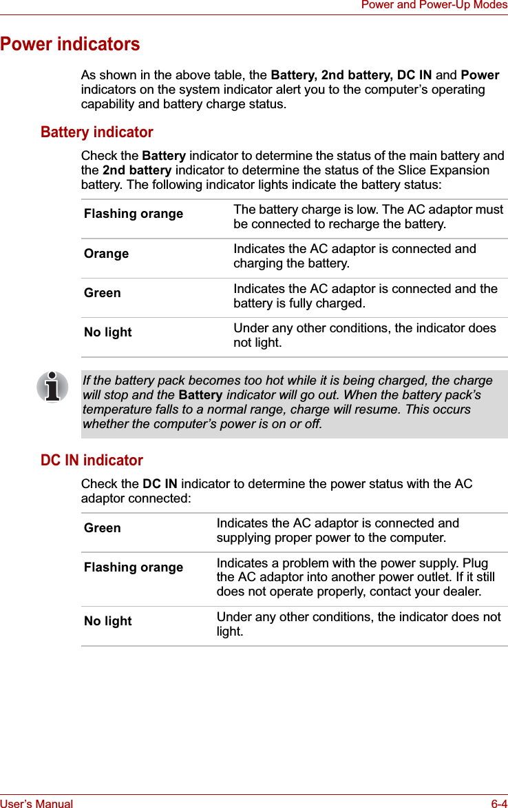 User’s Manual 6-4Power and Power-Up ModesPower indicatorsAs shown in the above table, the Battery, 2nd battery, DC IN and Powerindicators on the system indicator alert you to the computer’s operating capability and battery charge status.Battery indicatorCheck the Battery indicator to determine the status of the main battery and the 2nd battery indicator to determine the status of the Slice Expansion battery. The following indicator lights indicate the battery status:DC IN indicatorCheck the DC IN indicator to determine the power status with the AC adaptor connected:Flashing orange The battery charge is low. The AC adaptor must be connected to recharge the battery.Orange Indicates the AC adaptor is connected and charging the battery.Green Indicates the AC adaptor is connected and the battery is fully charged.No light Under any other conditions, the indicator does not light.If the battery pack becomes too hot while it is being charged, the charge will stop and the Battery indicator will go out. When the battery pack’s temperature falls to a normal range, charge will resume. This occurs whether the computer’s power is on or off.Green Indicates the AC adaptor is connected and supplying proper power to the computer.Flashing orange Indicates a problem with the power supply. Plug the AC adaptor into another power outlet. If it still does not operate properly, contact your dealer.No light Under any other conditions, the indicator does not light.