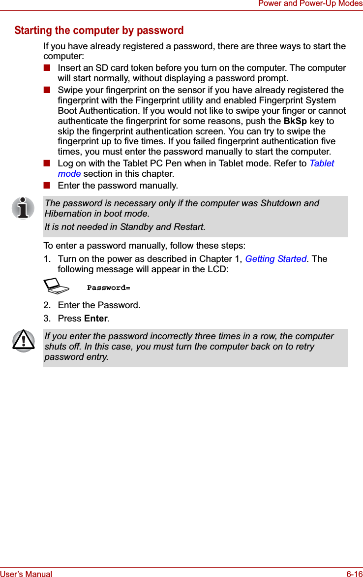 User’s Manual 6-16Power and Power-Up ModesStarting the computer by passwordIf you have already registered a password, there are three ways to start the computer:■Insert an SD card token before you turn on the computer. The computer will start normally, without displaying a password prompt.■Swipe your fingerprint on the sensor if you have already registered the fingerprint with the Fingerprint utility and enabled Fingerprint System Boot Authentication. If you would not like to swipe your finger or cannot authenticate the fingerprint for some reasons, push the BkSp key to skip the fingerprint authentication screen. You can try to swipe the fingerprint up to five times. If you failed fingerprint authentication five times, you must enter the password manually to start the computer.■Log on with the Tablet PC Pen when in Tablet mode. Refer to Tablet mode section in this chapter.■Enter the password manually.To enter a password manually, follow these steps:1. Turn on the power as described in Chapter 1, Getting Started. The following message will appear in the LCD:SPassword=2. Enter the Password.3. Press Enter.The password is necessary only if the computer was Shutdown and Hibernation in boot mode.It is not needed in Standby and Restart.If you enter the password incorrectly three times in a row, the computer shuts off. In this case, you must turn the computer back on to retry password entry.