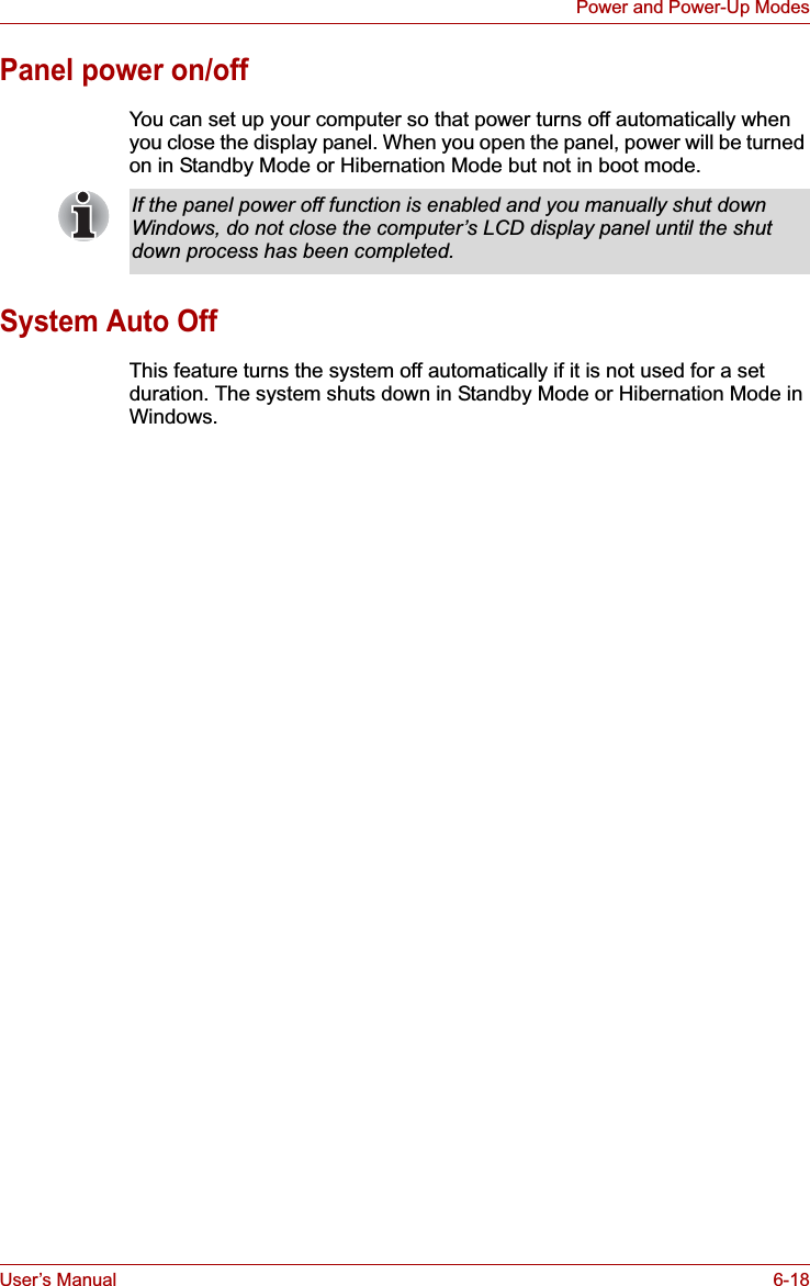 User’s Manual 6-18Power and Power-Up ModesPanel power on/offYou can set up your computer so that power turns off automatically when you close the display panel. When you open the panel, power will be turned on in Standby Mode or Hibernation Mode but not in boot mode. System Auto OffThis feature turns the system off automatically if it is not used for a set duration. The system shuts down in Standby Mode or Hibernation Mode in Windows.If the panel power off function is enabled and you manually shut down Windows, do not close the computer’s LCD display panel until the shut down process has been completed.