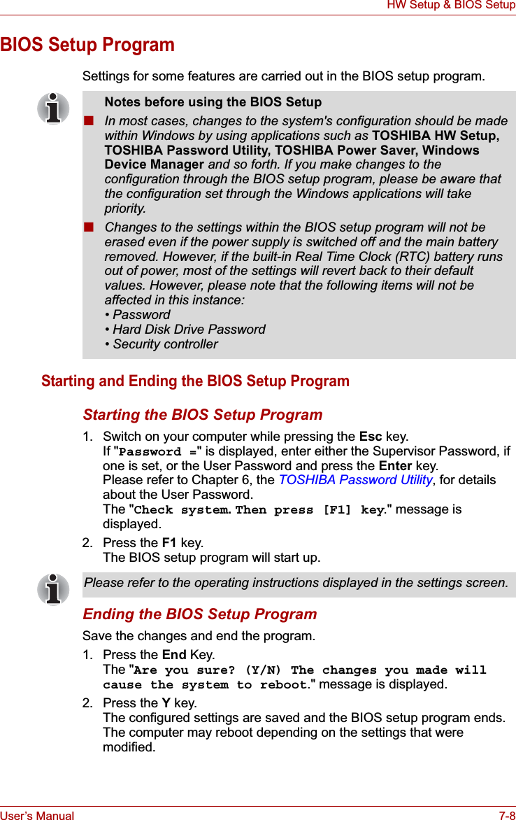 User’s Manual 7-8HW Setup &amp; BIOS SetupBIOS Setup ProgramSettings for some features are carried out in the BIOS setup program.Starting and Ending the BIOS Setup ProgramStarting the BIOS Setup Program1. Switch on your computer while pressing the Esc key. If &quot;Password =&quot; is displayed, enter either the Supervisor Password, if one is set, or the User Password and press the Enter key.Please refer to Chapter 6, the TOSHIBA Password Utility, for details about the User Password. The &quot;Check system.Then press [F1] key.&quot; message is displayed.2. Press the F1 key.The BIOS setup program will start up.Ending the BIOS Setup ProgramSave the changes and end the program.1. Press the End Key.The &quot;Are you sure? (Y/N) The changes you made will cause the system to reboot.&quot; message is displayed.2. Press the Y key.The configured settings are saved and the BIOS setup program ends.The computer may reboot depending on the settings that were modified.Notes before using the BIOS Setup■In most cases, changes to the system&apos;s configuration should be made within Windows by using applications such as TOSHIBA HW Setup, TOSHIBA Password Utility, TOSHIBA Power Saver, Windows Device Manager and so forth. If you make changes to the configuration through the BIOS setup program, please be aware that the configuration set through the Windows applications will take priority.■Changes to the settings within the BIOS setup program will not be erased even if the power supply is switched off and the main battery removed. However, if the built-in Real Time Clock (RTC) battery runs out of power, most of the settings will revert back to their default values. However, please note that the following items will not be affected in this instance:• Password • Hard Disk Drive Password • Security controllerPlease refer to the operating instructions displayed in the settings screen.