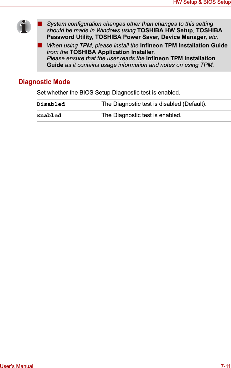 User’s Manual 7-11HW Setup &amp; BIOS SetupDiagnostic ModeSet whether the BIOS Setup Diagnostic test is enabled.■System configuration changes other than changes to this setting should be made in Windows using TOSHIBA HW Setup,TOSHIBA Password Utility,TOSHIBA Power Saver,Device Manager,etc.■When using TPM, please install the Infineon TPM Installation Guidefrom the TOSHIBA Application Installer.Please ensure that the user reads the Infineon TPM Installation Guide as it contains usage information and notes on using TPM.Disabled The Diagnostic test is disabled (Default).Enabled The Diagnostic test is enabled.
