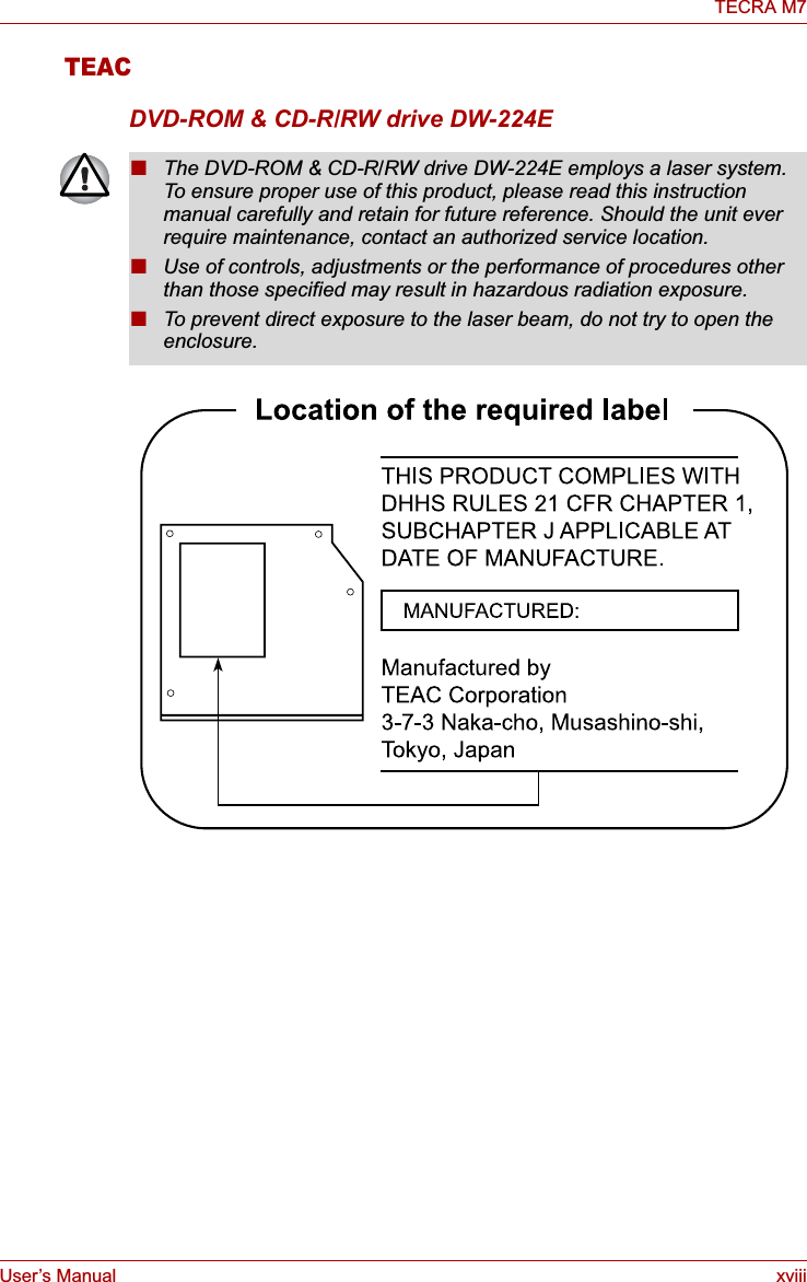 User’s Manual xviiiTECRA M7TEACDVD-ROM &amp; CD-R/RW drive DW-224E■The DVD-ROM &amp; CD-R/RW drive DW-224E employs a laser system. To ensure proper use of this product, please read this instruction manual carefully and retain for future reference. Should the unit ever require maintenance, contact an authorized service location.■Use of controls, adjustments or the performance of procedures other than those specified may result in hazardous radiation exposure. ■To prevent direct exposure to the laser beam, do not try to open the enclosure. 