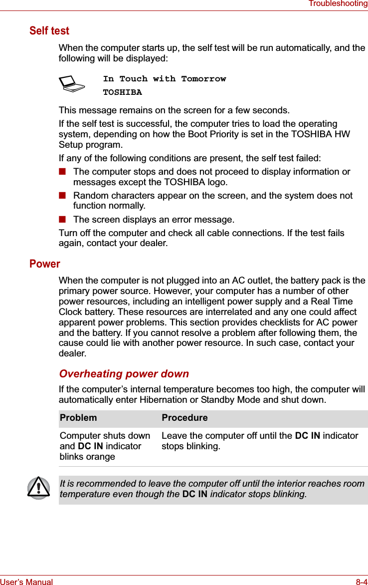 User’s Manual 8-4TroubleshootingSelf test When the computer starts up, the self test will be run automatically, and the following will be displayed:This message remains on the screen for a few seconds.If the self test is successful, the computer tries to load the operating system, depending on how the Boot Priority is set in the TOSHIBA HW Setup program.If any of the following conditions are present, the self test failed:■The computer stops and does not proceed to display information or messages except the TOSHIBA logo.■Random characters appear on the screen, and the system does not function normally.■The screen displays an error message.Turn off the computer and check all cable connections. If the test fails again, contact your dealer.PowerWhen the computer is not plugged into an AC outlet, the battery pack is the primary power source. However, your computer has a number of other power resources, including an intelligent power supply and a Real Time Clock battery. These resources are interrelated and any one could affect apparent power problems. This section provides checklists for AC power and the battery. If you cannot resolve a problem after following them, the cause could lie with another power resource. In such case, contact your dealer.Overheating power downIf the computer’s internal temperature becomes too high, the computer will automatically enter Hibernation or Standby Mode and shut down.SIn Touch with TomorrowTOSHIBAProblem ProcedureComputer shuts down and DC IN indicator blinks orangeLeave the computer off until the DC IN indicator stops blinking.It is recommended to leave the computer off until the interior reaches room temperature even though the DC IN indicator stops blinking.