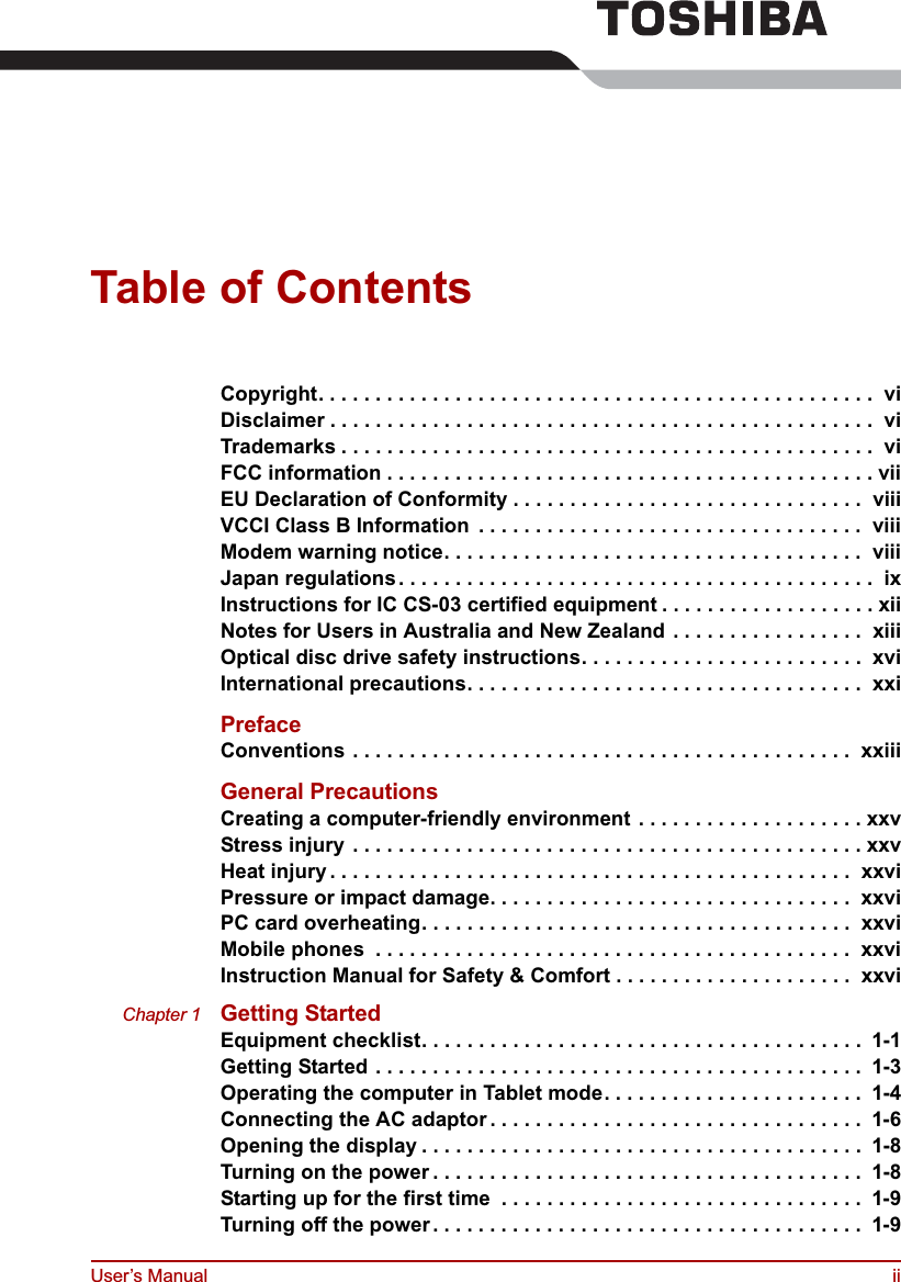 User’s Manual iiTable of ContentsCopyright. . . . . . . . . . . . . . . . . . . . . . . . . . . . . . . . . . . . . . . . . . . . . . . . .  viDisclaimer . . . . . . . . . . . . . . . . . . . . . . . . . . . . . . . . . . . . . . . . . . . . . . . .  viTrademarks . . . . . . . . . . . . . . . . . . . . . . . . . . . . . . . . . . . . . . . . . . . . . . .  viFCC information . . . . . . . . . . . . . . . . . . . . . . . . . . . . . . . . . . . . . . . . . . . viiEU Declaration of Conformity . . . . . . . . . . . . . . . . . . . . . . . . . . . . . . .  viiiVCCI Class B Information  . . . . . . . . . . . . . . . . . . . . . . . . . . . . . . . . . .  viiiModem warning notice. . . . . . . . . . . . . . . . . . . . . . . . . . . . . . . . . . . . .  viiiJapan regulations. . . . . . . . . . . . . . . . . . . . . . . . . . . . . . . . . . . . . . . . . .  ixInstructions for IC CS-03 certified equipment . . . . . . . . . . . . . . . . . . . xiiNotes for Users in Australia and New Zealand . . . . . . . . . . . . . . . . .  xiiiOptical disc drive safety instructions. . . . . . . . . . . . . . . . . . . . . . . . .  xviInternational precautions. . . . . . . . . . . . . . . . . . . . . . . . . . . . . . . . . . .  xxiPrefaceConventions . . . . . . . . . . . . . . . . . . . . . . . . . . . . . . . . . . . . . . . . . . . .  xxiiiGeneral PrecautionsCreating a computer-friendly environment . . . . . . . . . . . . . . . . . . . . xxvStress injury . . . . . . . . . . . . . . . . . . . . . . . . . . . . . . . . . . . . . . . . . . . . . xxvHeat injury . . . . . . . . . . . . . . . . . . . . . . . . . . . . . . . . . . . . . . . . . . . . . .  xxviPressure or impact damage. . . . . . . . . . . . . . . . . . . . . . . . . . . . . . . .  xxviPC card overheating. . . . . . . . . . . . . . . . . . . . . . . . . . . . . . . . . . . . . .  xxviMobile phones  . . . . . . . . . . . . . . . . . . . . . . . . . . . . . . . . . . . . . . . . . .  xxviInstruction Manual for Safety &amp; Comfort . . . . . . . . . . . . . . . . . . . . .  xxviChapter 1 Getting StartedEquipment checklist. . . . . . . . . . . . . . . . . . . . . . . . . . . . . . . . . . . . . . .  1-1Getting Started . . . . . . . . . . . . . . . . . . . . . . . . . . . . . . . . . . . . . . . . . . .  1-3Operating the computer in Tablet mode. . . . . . . . . . . . . . . . . . . . . . .  1-4Connecting the AC adaptor . . . . . . . . . . . . . . . . . . . . . . . . . . . . . . . . .  1-6Opening the display . . . . . . . . . . . . . . . . . . . . . . . . . . . . . . . . . . . . . . .  1-8Turning on the power . . . . . . . . . . . . . . . . . . . . . . . . . . . . . . . . . . . . . .  1-8Starting up for the first time  . . . . . . . . . . . . . . . . . . . . . . . . . . . . . . . .  1-9Turning off the power. . . . . . . . . . . . . . . . . . . . . . . . . . . . . . . . . . . . . .  1-9