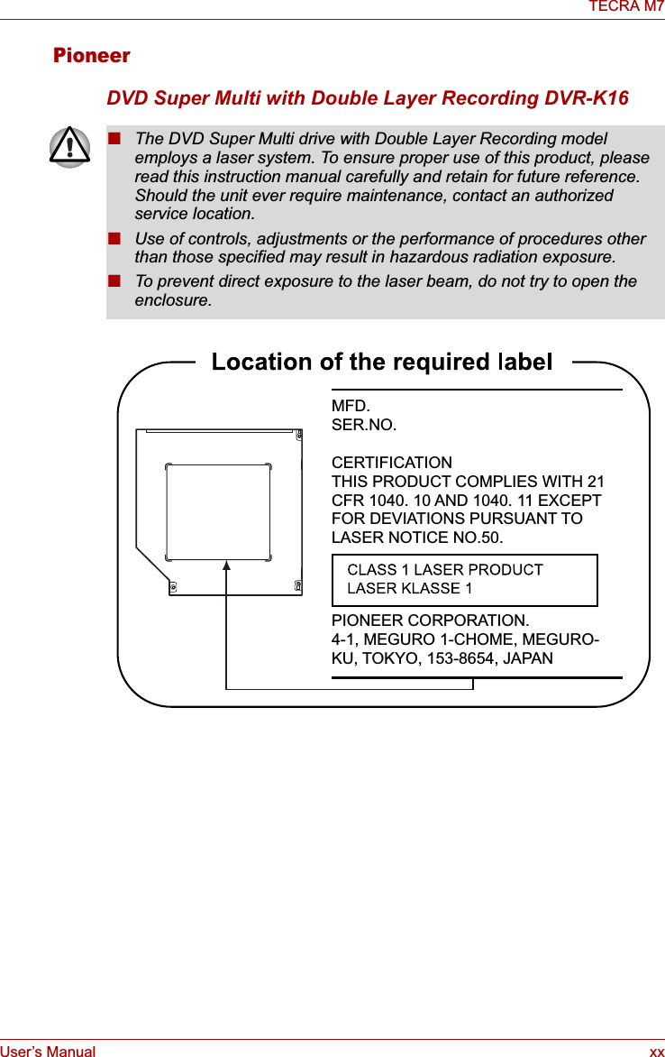 User’s Manual xxTECRA M7PioneerDVD Super Multi with Double Layer Recording DVR-K16■The DVD Super Multi drive with Double Layer Recording model employs a laser system. To ensure proper use of this product, please read this instruction manual carefully and retain for future reference. Should the unit ever require maintenance, contact an authorized service location.■Use of controls, adjustments or the performance of procedures other than those specified may result in hazardous radiation exposure. ■To prevent direct exposure to the laser beam, do not try to open the enclosure. MFD.SER.NO.CERTIFICATIONTHIS PRODUCT COMPLIES WITH 21 CFR 1040. 10 AND 1040. 11 EXCEPT FOR DEVIATIONS PURSUANT TO LASER NOTICE NO.50.PIONEER CORPORATION. 4-1, MEGURO 1-CHOME, MEGURO-KU, TOKYO, 153-8654, JAPAN