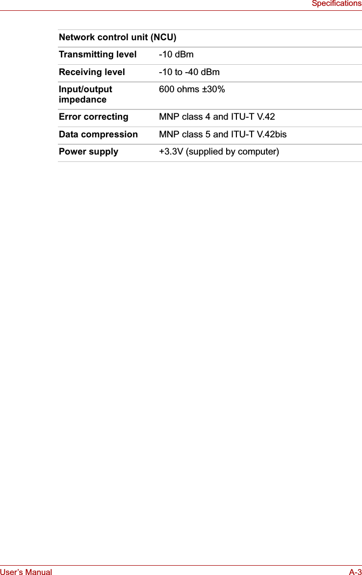 User’s Manual A-3SpecificationsNetwork control unit (NCU)Transmitting level -10 dBmReceiving level -10 to -40 dBmInput/outputimpedance600 ohms ±30%Error correcting MNP class 4 and ITU-T V.42Data compression MNP class 5 and ITU-T V.42bisPower supply +3.3V (supplied by computer)