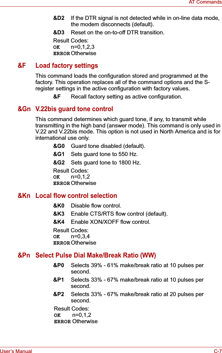 User’s Manual C-7AT Commands&amp;D2 If the DTR signal is not detected while in on-line data mode, the modem disconnects (default).&amp;D3 Reset on the on-to-off DTR transition.Result Codes:OK n=0,1,2,3ERROR Otherwise&amp;F Load factory settingsThis command loads the configuration stored and programmed at the factory. This operation replaces all of the command options and the S-register settings in the active configuration with factory values.&amp;F Recall factory setting as active configuration.&amp;Gn V.22bis guard tone controlThis command determines which guard tone, if any, to transmit while transmitting in the high band (answer mode). This command is only used in V.22 and V.22bis mode. This option is not used in North America and is for international use only.&amp;G0 Guard tone disabled (default).&amp;G1 Sets guard tone to 550 Hz.&amp;G2 Sets guard tone to 1800 Hz.Result Codes:OK n=0,1,2ERROR Otherwise&amp;Kn Local flow control selection&amp;K0 Disable flow control.&amp;K3 Enable CTS/RTS flow control (default).&amp;K4 Enable XON/XOFF flow control.Result Codes:OK n=0,3,4ERROR Otherwise&amp;Pn Select Pulse Dial Make/Break Ratio (WW)&amp;P0 Selects 39% - 61% make/break ratio at 10 pulses per second.&amp;P1 Selects 33% - 67% make/break ratio at 10 pulses per second.&amp;P2 Selects 33% - 67% make/break ratio at 20 pulses per second.Result Codes:OK n=0,1,2ERROR Otherwise