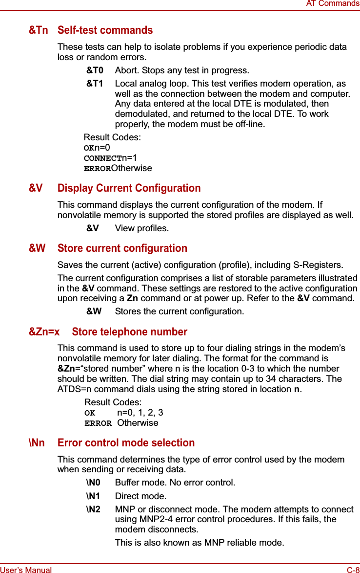 User’s Manual C-8AT Commands&amp;Tn Self-test commandsThese tests can help to isolate problems if you experience periodic data loss or random errors. &amp;T0 Abort. Stops any test in progress.&amp;T1 Local analog loop. This test verifies modem operation, as well as the connection between the modem and computer. Any data entered at the local DTE is modulated, then demodulated, and returned to the local DTE. To work properly, the modem must be off-line.Result Codes:OKn=0CONNECTn=1ERROROtherwise&amp;V Display Current ConfigurationThis command displays the current configuration of the modem. If nonvolatile memory is supported the stored profiles are displayed as well.&amp;V View profiles.&amp;W Store current configurationSaves the current (active) configuration (profile), including S-Registers.The current configuration comprises a list of storable parameters illustrated in the &amp;V command. These settings are restored to the active configuration upon receiving a Zn command or at power up. Refer to the &amp;V command.&amp;W Stores the current configuration.&amp;Zn=x Store telephone numberThis command is used to store up to four dialing strings in the modem’s nonvolatile memory for later dialing. The format for the command is &amp;Zn=“stored number” where n is the location 0-3 to which the number should be written. The dial string may contain up to 34 characters. The ATDS=n command dials using the string stored in location n.Result Codes:OK n=0, 1, 2, 3ERROR Otherwise\Nn Error control mode selectionThis command determines the type of error control used by the modem when sending or receiving data.\N0 Buffer mode. No error control.\N1 Direct mode.\N2 MNP or disconnect mode. The modem attempts to connect using MNP2-4 error control procedures. If this fails, the modem disconnects. This is also known as MNP reliable mode.