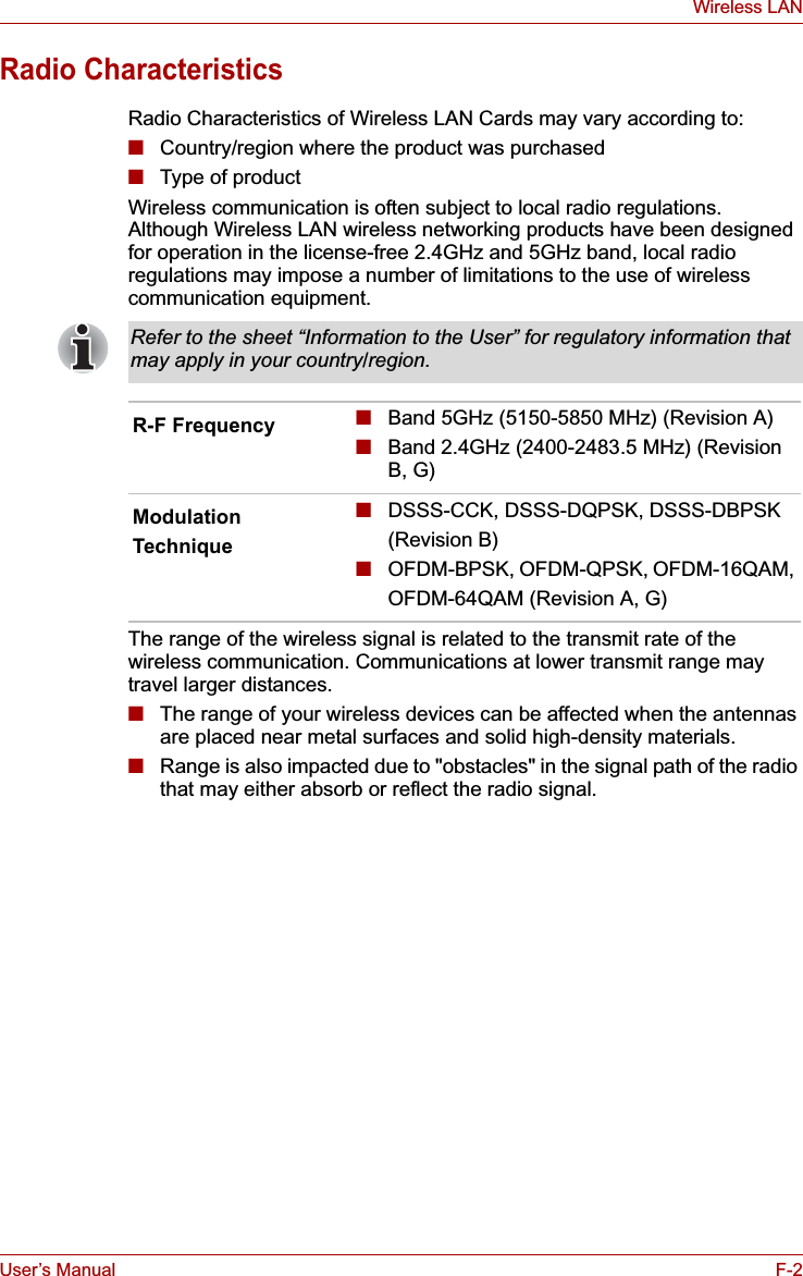 User’s Manual F-2Wireless LANRadio CharacteristicsRadio Characteristics of Wireless LAN Cards may vary according to:■Country/region where the product was purchased■Type of productWireless communication is often subject to local radio regulations. Although Wireless LAN wireless networking products have been designed for operation in the license-free 2.4GHz and 5GHz band, local radio regulations may impose a number of limitations to the use of wireless communication equipment. The range of the wireless signal is related to the transmit rate of the wireless communication. Communications at lower transmit range may travel larger distances.■The range of your wireless devices can be affected when the antennas are placed near metal surfaces and solid high-density materials.■Range is also impacted due to &quot;obstacles&quot; in the signal path of the radio that may either absorb or reflect the radio signal.Refer to the sheet “Information to the User” for regulatory information that may apply in your country/region.R-F Frequency ■Band 5GHz (5150-5850 MHz) (Revision A)■Band 2.4GHz (2400-2483.5 MHz) (Revision B, G)ModulationTechnique ■DSSS-CCK, DSSS-DQPSK, DSSS-DBPSK(Revision B)■OFDM-BPSK, OFDM-QPSK, OFDM-16QAM, OFDM-64QAM (Revision A, G)