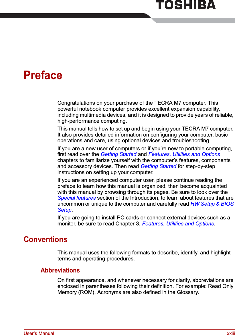 User’s Manual xxiiiPrefaceCongratulations on your purchase of the TECRA M7 computer. This powerful notebook computer provides excellent expansion capability, including multimedia devices, and it is designed to provide years of reliable, high-performance computing.This manual tells how to set up and begin using your TECRA M7 computer. It also provides detailed information on configuring your computer, basic operations and care, using optional devices and troubleshooting. If you are a new user of computers or if you’re new to portable computing, first read over the Getting Started and Features, Utilities and Optionschapters to familiarize yourself with the computer’s features, components and accessory devices. Then read Getting Started for step-by-step instructions on setting up your computer.If you are an experienced computer user, please continue reading the preface to learn how this manual is organized, then become acquainted with this manual by browsing through its pages. Be sure to look over the Special features section of the Introduction, to learn about features that are uncommon or unique to the computer and carefully read HW Setup &amp; BIOS Setup.If you are going to install PC cards or connect external devices such as a monitor, be sure to read Chapter 3, Features, Utilities and Options.ConventionsThis manual uses the following formats to describe, identify, and highlight terms and operating procedures.AbbreviationsOn first appearance, and whenever necessary for clarity, abbreviations are enclosed in parentheses following their definition. For example: Read Only Memory (ROM). Acronyms are also defined in the Glossary.