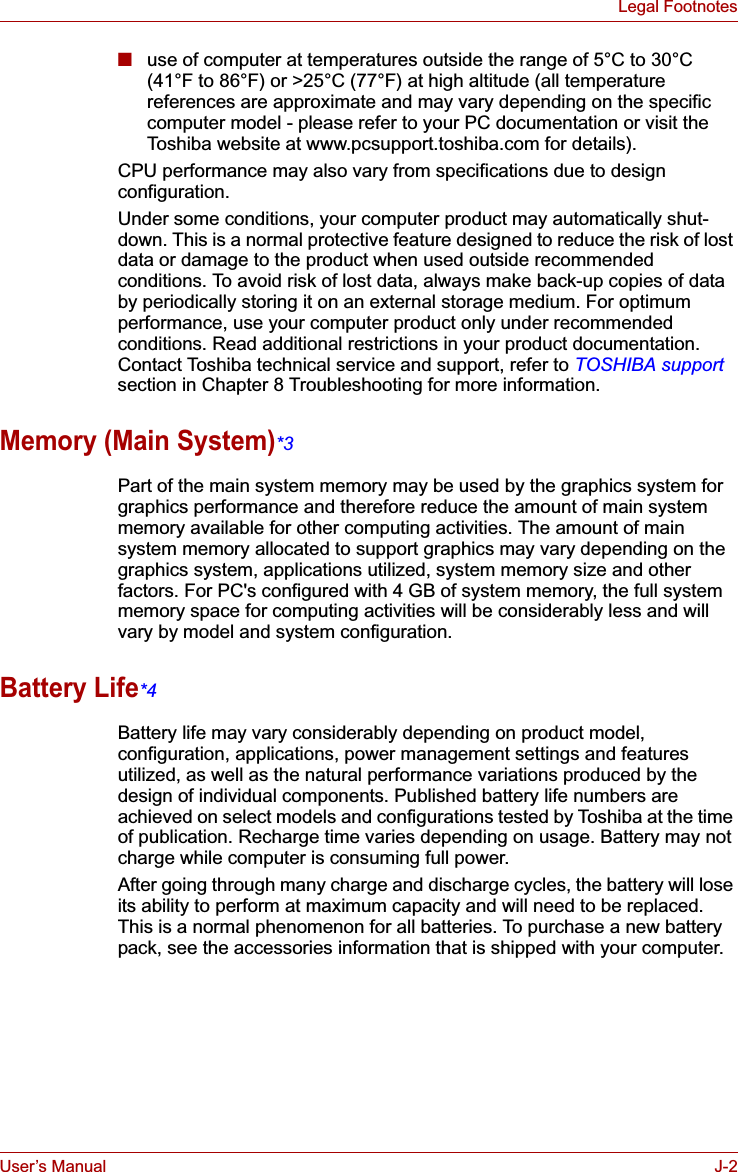 User’s Manual J-2Legal Footnotes■use of computer at temperatures outside the range of 5°C to 30°C (41°F to 86°F) or &gt;25°C (77°F) at high altitude (all temperature references are approximate and may vary depending on the specific computer model - please refer to your PC documentation or visit the Toshiba website at www.pcsupport.toshiba.com for details).CPU performance may also vary from specifications due to design configuration.Under some conditions, your computer product may automatically shut-down. This is a normal protective feature designed to reduce the risk of lost data or damage to the product when used outside recommended conditions. To avoid risk of lost data, always make back-up copies of data by periodically storing it on an external storage medium. For optimum performance, use your computer product only under recommended conditions. Read additional restrictions in your product documentation. Contact Toshiba technical service and support, refer to TOSHIBA supportsection in Chapter 8 Troubleshooting for more information.Memory (Main System)*3Part of the main system memory may be used by the graphics system for graphics performance and therefore reduce the amount of main system memory available for other computing activities. The amount of main system memory allocated to support graphics may vary depending on the graphics system, applications utilized, system memory size and other factors. For PC&apos;s configured with 4 GB of system memory, the full system memory space for computing activities will be considerably less and will vary by model and system configuration.Battery Life*4Battery life may vary considerably depending on product model, configuration, applications, power management settings and features utilized, as well as the natural performance variations produced by the design of individual components. Published battery life numbers are achieved on select models and configurations tested by Toshiba at the time of publication. Recharge time varies depending on usage. Battery may not charge while computer is consuming full power. After going through many charge and discharge cycles, the battery will lose its ability to perform at maximum capacity and will need to be replaced. This is a normal phenomenon for all batteries. To purchase a new battery pack, see the accessories information that is shipped with your computer.