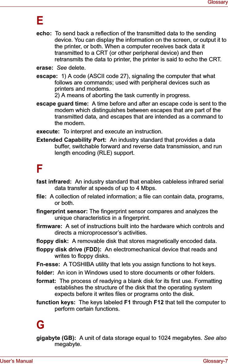 User’s Manual Glossary-7GlossaryEecho:  To send back a reflection of the transmitted data to the sending device. You can display the information on the screen, or output it to the printer, or both. When a computer receives back data it transmitted to a CRT (or other peripheral device) and then retransmits the data to printer, the printer is said to echo the CRT.erase:  See delete.escape:  1) A code (ASCII code 27), signaling the computer that what follows are commands; used with peripheral devices such as printers and modems. 2) A means of aborting the task currently in progress.escape guard time:  A time before and after an escape code is sent to the modem which distinguishes between escapes that are part of the transmitted data, and escapes that are intended as a command to the modem.execute:  To interpret and execute an instruction.Extended Capability Port:  An industry standard that provides a data buffer, switchable forward and reverse data transmission, and run length encoding (RLE) support.Ffast infrared:  An industry standard that enables cableless infrared serial data transfer at speeds of up to 4 Mbps. file:  A collection of related information; a file can contain data, programs, or both.fingerprint sensor: The fingerprint sensor compares and analyzes the unique characteristics in a fingerprint.firmware:  A set of instructions built into the hardware which controls and directs a microprocessor’s activities.floppy disk:  A removable disk that stores magnetically encoded data. floppy disk drive (FDD):  An electromechanical device that reads and writes to floppy disks.Fn-esse:  A TOSHIBA utility that lets you assign functions to hot keys.folder:  An icon in Windows used to store documents or other folders.format:  The process of readying a blank disk for its first use. Formatting establishes the structure of the disk that the operating system expects before it writes files or programs onto the disk.function keys:  The keys labeled F1 through F12 that tell the computer to perform certain functions.Ggigabyte (GB):  A unit of data storage equal to 1024 megabytes. See alsomegabyte.