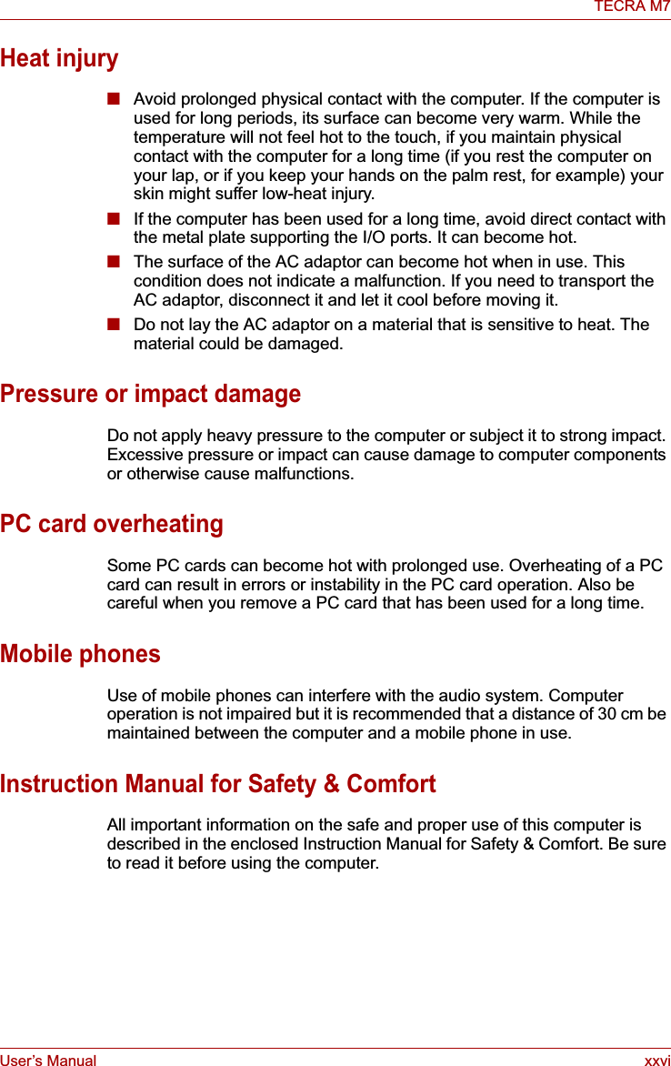 User’s Manual xxviTECRA M7Heat injury■Avoid prolonged physical contact with the computer. If the computer is used for long periods, its surface can become very warm. While the temperature will not feel hot to the touch, if you maintain physical contact with the computer for a long time (if you rest the computer on your lap, or if you keep your hands on the palm rest, for example) your skin might suffer low-heat injury. ■If the computer has been used for a long time, avoid direct contact with the metal plate supporting the I/O ports. It can become hot.■The surface of the AC adaptor can become hot when in use. This condition does not indicate a malfunction. If you need to transport the AC adaptor, disconnect it and let it cool before moving it.■Do not lay the AC adaptor on a material that is sensitive to heat. The material could be damaged.Pressure or impact damageDo not apply heavy pressure to the computer or subject it to strong impact. Excessive pressure or impact can cause damage to computer components or otherwise cause malfunctions.PC card overheatingSome PC cards can become hot with prolonged use. Overheating of a PC card can result in errors or instability in the PC card operation. Also be careful when you remove a PC card that has been used for a long time.Mobile phonesUse of mobile phones can interfere with the audio system. Computer operation is not impaired but it is recommended that a distance of 30 cm be maintained between the computer and a mobile phone in use.Instruction Manual for Safety &amp; ComfortAll important information on the safe and proper use of this computer is described in the enclosed Instruction Manual for Safety &amp; Comfort. Be sure to read it before using the computer.