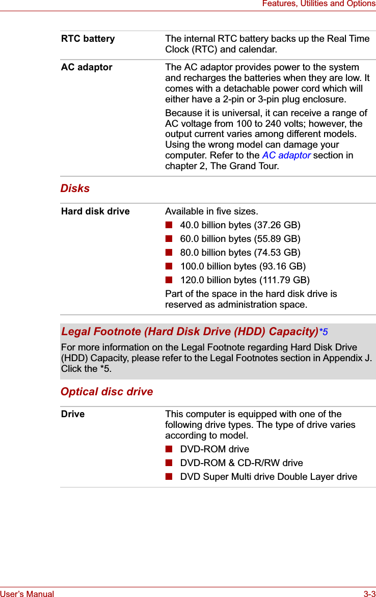 User’s Manual 3-3Features, Utilities and OptionsDisksOptical disc driveRTC battery The internal RTC battery backs up the Real Time Clock (RTC) and calendar.AC adaptor The AC adaptor provides power to the system and recharges the batteries when they are low. It comes with a detachable power cord which will either have a 2-pin or 3-pin plug enclosure.Because it is universal, it can receive a range of AC voltage from 100 to 240 volts; however, the output current varies among different models. Using the wrong model can damage your computer. Refer to the AC adaptor section in chapter 2, The Grand Tour.Hard disk drive Available in five sizes.■40.0 billion bytes (37.26 GB)■60.0 billion bytes (55.89 GB)■80.0 billion bytes (74.53 GB)■100.0 billion bytes (93.16 GB)■120.0 billion bytes (111.79 GB)Part of the space in the hard disk drive is reserved as administration space.Legal Footnote (Hard Disk Drive (HDD) Capacity)*5For more information on the Legal Footnote regarding Hard Disk Drive (HDD) Capacity, please refer to the Legal Footnotes section in Appendix J. Click the *5.Drive This computer is equipped with one of the following drive types. The type of drive varies according to model.■DVD-ROM drive■DVD-ROM &amp; CD-R/RW drive■DVD Super Multi drive Double Layer drive