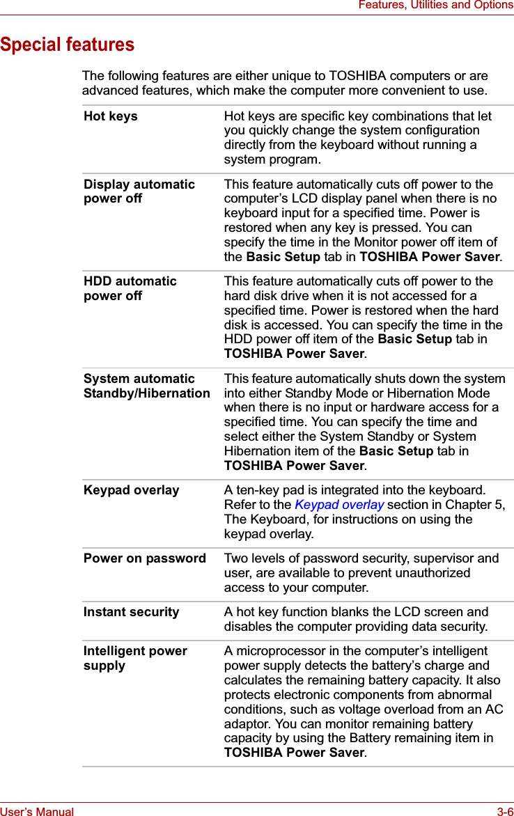 User’s Manual 3-6Features, Utilities and OptionsSpecial featuresThe following features are either unique to TOSHIBA computers or are advanced features, which make the computer more convenient to use.Hot keys Hot keys are specific key combinations that let you quickly change the system configuration directly from the keyboard without running a system program.Display automatic power offThis feature automatically cuts off power to the computer’s LCD display panel when there is no keyboard input for a specified time. Power is restored when any key is pressed. You can specify the time in the Monitor power off item of the Basic Setup tab in TOSHIBA Power Saver.HDD automatic power offThis feature automatically cuts off power to the hard disk drive when it is not accessed for a specified time. Power is restored when the hard disk is accessed. You can specify the time in the HDD power off item of the Basic Setup tab in TOSHIBA Power Saver.System automatic Standby/HibernationThis feature automatically shuts down the system into either Standby Mode or Hibernation Mode when there is no input or hardware access for a specified time. You can specify the time and select either the System Standby or System Hibernation item of the Basic Setup tab in TOSHIBA Power Saver.Keypad overlay A ten-key pad is integrated into the keyboard. Refer to the Keypad overlay section in Chapter 5, The Keyboard, for instructions on using the keypad overlay.Power on password Two levels of password security, supervisor and user, are available to prevent unauthorized access to your computer.Instant security A hot key function blanks the LCD screen and disables the computer providing data security.Intelligent power supplyA microprocessor in the computer’s intelligent power supply detects the battery’s charge and calculates the remaining battery capacity. It also protects electronic components from abnormal conditions, such as voltage overload from an AC adaptor. You can monitor remaining battery capacity by using the Battery remaining item in TOSHIBA Power Saver.