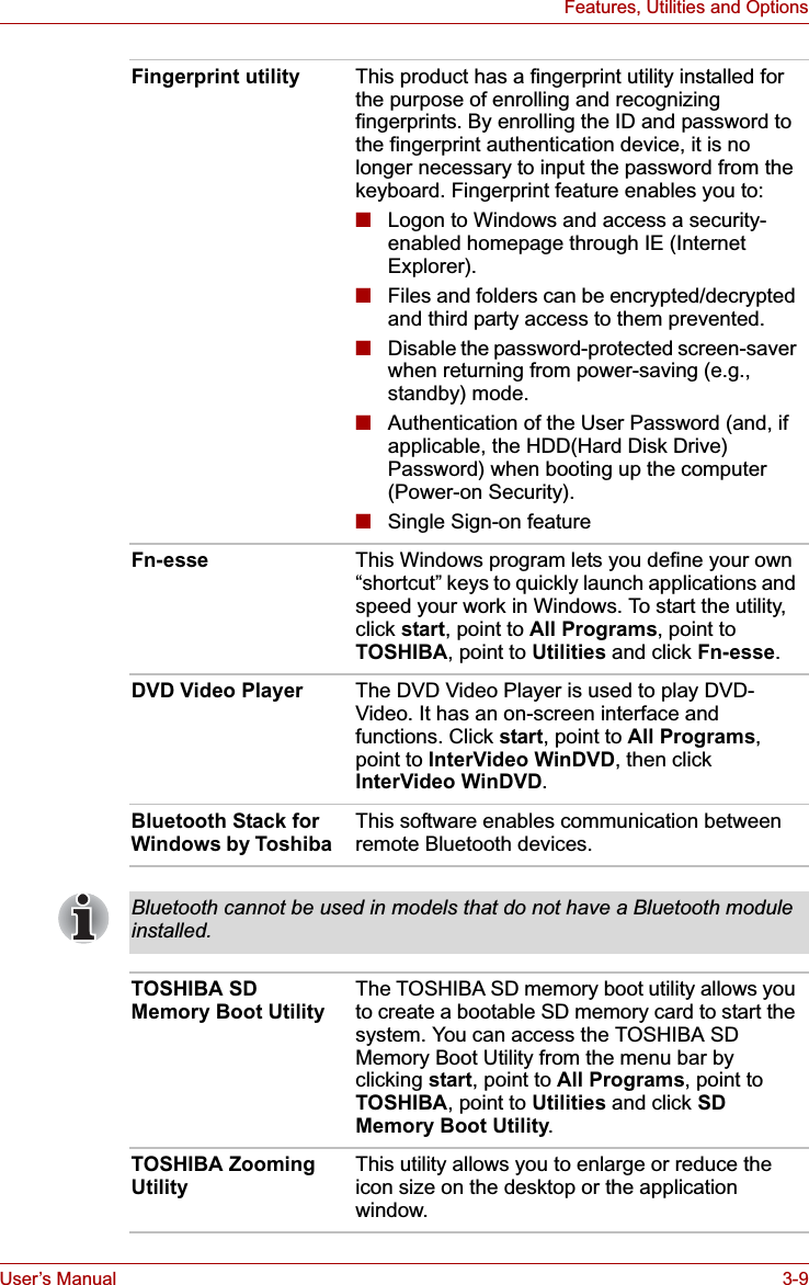 User’s Manual 3-9Features, Utilities and OptionsFingerprint utility This product has a fingerprint utility installed for the purpose of enrolling and recognizing fingerprints. By enrolling the ID and password to the fingerprint authentication device, it is no longer necessary to input the password from the keyboard. Fingerprint feature enables you to:■Logon to Windows and access a security-enabled homepage through IE (Internet Explorer).■Files and folders can be encrypted/decrypted and third party access to them prevented.■Disable the password-protected screen-saver when returning from power-saving (e.g., standby) mode.■Authentication of the User Password (and, if applicable, the HDD(Hard Disk Drive) Password) when booting up the computer (Power-on Security).■Single Sign-on featureFn-esse This Windows program lets you define your own “shortcut” keys to quickly launch applications and speed your work in Windows. To start the utility, click start, point to All Programs, point to TOSHIBA, point to Utilities and click Fn-esse.DVD Video Player The DVD Video Player is used to play DVD-Video. It has an on-screen interface and functions. Click start, point to All Programs,point to InterVideo WinDVD, then click InterVideo WinDVD.Bluetooth Stack for Windows by Toshiba This software enables communication between remote Bluetooth devices.Bluetooth cannot be used in models that do not have a Bluetooth module installed.TOSHIBA SD Memory Boot UtilityThe TOSHIBA SD memory boot utility allows you to create a bootable SD memory card to start the system. You can access the TOSHIBA SD Memory Boot Utility from the menu bar by clicking start, point to All Programs, point to TOSHIBA, point to Utilities and click SD Memory Boot Utility.TOSHIBA Zooming UtilityThis utility allows you to enlarge or reduce the icon size on the desktop or the application window.