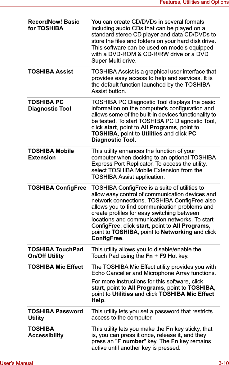 User’s Manual 3-10Features, Utilities and OptionsRecordNow! Basic for TOSHIBAYou can create CD/DVDs in several formats including audio CDs that can be played on a standard stereo CD player and data CD/DVDs to store the files and folders on your hard disk drive. This software can be used on models equipped with a DVD-ROM &amp; CD-R/RW drive or a DVD Super Multi drive.TOSHIBA Assist TOSHIBA Assist is a graphical user interface that provides easy access to help and services. It is the default function launched by the TOSHIBA Assist button.TOSHIBA PC Diagnostic ToolTOSHIBA PC Diagnostic Tool displays the basic information on the computer&apos;s configuration and allows some of the built-in devices functionality to be tested. To start TOSHIBA PC Diagnostic Tool, click start, point to All Programs, point to TOSHIBA, point to Utilities and click PCDiagnostic Tool.TOSHIBA Mobile ExtensionThis utility enhances the function of your computer when docking to an optional TOSHIBA Express Port Replicator. To access the utility, select TOSHIBA Mobile Extension from the TOSHIBA Assist application.TOSHIBA ConfigFree TOSHIBA ConfigFree is a suite of utilities to allow easy control of communication devices and network connections. TOSHIBA ConfigFree also allows you to find communication problems and create profiles for easy switching between locations and communication networks. To start ConfigFree, click start, point to All Programs,point to TOSHIBA, point to Networking and click ConfigFree.TOSHIBA TouchPad On/Off UtilityThis utility allows you to disable/enable the Touch Pad using the Fn +F9 Hot key.TOSHIBA Mic Effect The TOSHIBA Mic Effect utility provides you with Echo Canceller and Microphone Array functions.For more instructions for this software, click start, point to All Programs, point to TOSHIBA,point to Utilities and click TOSHIBA Mic Effect Help.TOSHIBA Password UtilityThis utility lets you set a password that restricts access to the computer.TOSHIBA AccessibilityThis utility lets you make the Fn key sticky, that is, you can press it once, release it, and they press an &quot;F number&quot; key. The Fn key remains active until another key is pressed.