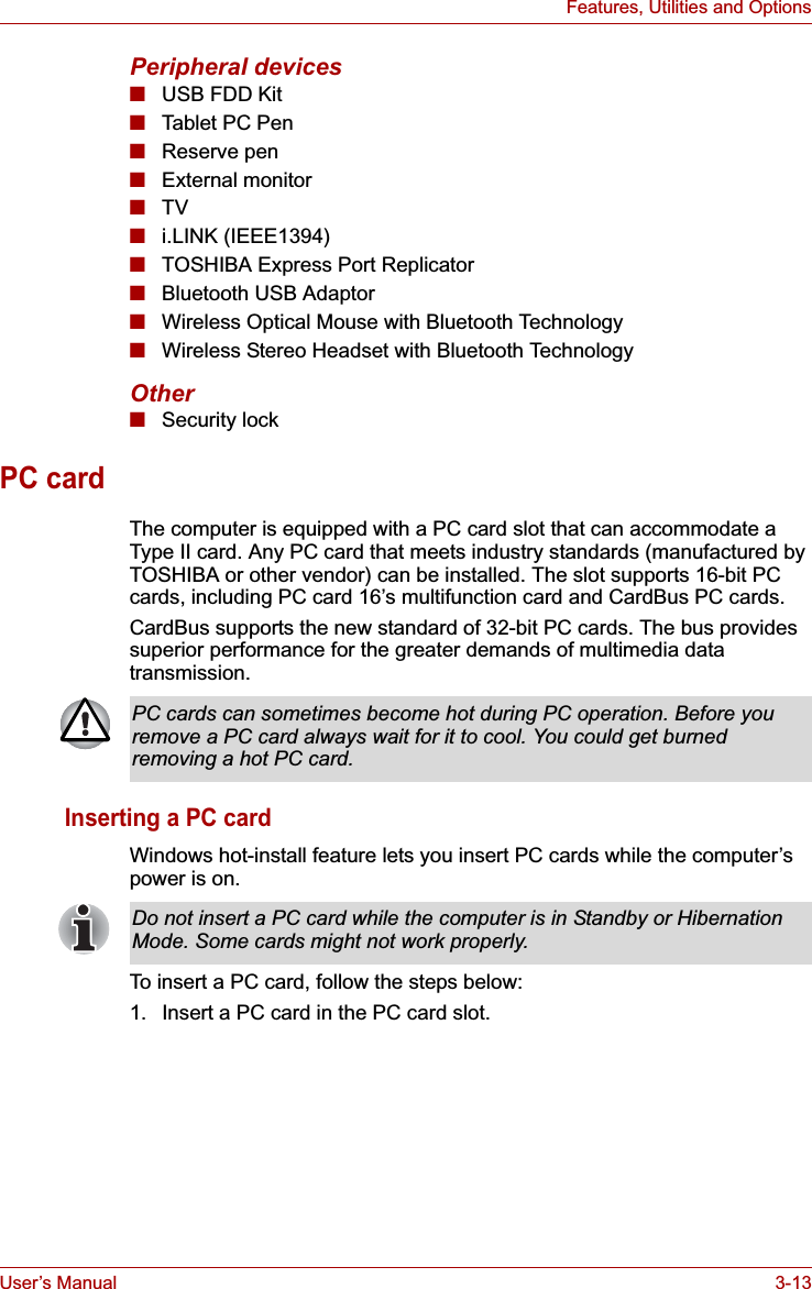 User’s Manual 3-13Features, Utilities and OptionsPeripheral devices■USB FDD Kit■Tablet PC Pen■Reserve pen■External monitor■TV■i.LINK (IEEE1394)■TOSHIBA Express Port Replicator ■Bluetooth USB Adaptor■Wireless Optical Mouse with Bluetooth Technology■Wireless Stereo Headset with Bluetooth TechnologyOther■Security lockPC cardThe computer is equipped with a PC card slot that can accommodate a Type II card. Any PC card that meets industry standards (manufactured by TOSHIBA or other vendor) can be installed. The slot supports 16-bit PC cards, including PC card 16’s multifunction card and CardBus PC cards. CardBus supports the new standard of 32-bit PC cards. The bus provides superior performance for the greater demands of multimedia data transmission.Inserting a PC cardWindows hot-install feature lets you insert PC cards while the computer’s power is on.To insert a PC card, follow the steps below:1. Insert a PC card in the PC card slot.PC cards can sometimes become hot during PC operation. Before you remove a PC card always wait for it to cool. You could get burned removing a hot PC card.Do not insert a PC card while the computer is in Standby or Hibernation Mode. Some cards might not work properly.