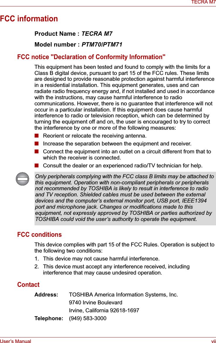 User’s Manual viiTECRA M7FCC informationProduct Name : TECRA M7Model number : PTM70/PTM71FCC notice &quot;Declaration of Conformity Information&quot;This equipment has been tested and found to comply with the limits for a Class B digital device, pursuant to part 15 of the FCC rules. These limits are designed to provide reasonable protection against harmful interference in a residential installation. This equipment generates, uses and can radiate radio frequency energy and, if not installed and used in accordance with the instructions, may cause harmful interference to radio communications. However, there is no guarantee that interference will not occur in a particular installation. If this equipment does cause harmful interference to radio or television reception, which can be determined by turning the equipment off and on, the user is encouraged to try to correct the interference by one or more of the following measures:■Reorient or relocate the receiving antenna.■Increase the separation between the equipment and receiver.■Connect the equipment into an outlet on a circuit different from that to which the receiver is connected.■Consult the dealer or an experienced radio/TV technician for help.FCC conditionsThis device complies with part 15 of the FCC Rules. Operation is subject to the following two conditions:1. This device may not cause harmful interference.2. This device must accept any interference received, including interference that may cause undesired operation.ContactAddress: TOSHIBA America Information Systems, Inc.9740 Irvine BoulevardIrvine, California 92618-1697Telephone: (949) 583-3000Only peripherals complying with the FCC class B limits may be attached to this equipment. Operation with non-compliant peripherals or peripherals not recommended by TOSHIBA is likely to result in interference to radio and TV reception. Shielded cables must be used between the external devices and the computer’s external monitor port, USB port, IEEE1394 port and microphone jack. Changes or modifications made to this equipment, not expressly approved by TOSHIBA or parties authorized by TOSHIBA could void the user’s authority to operate the equipment.