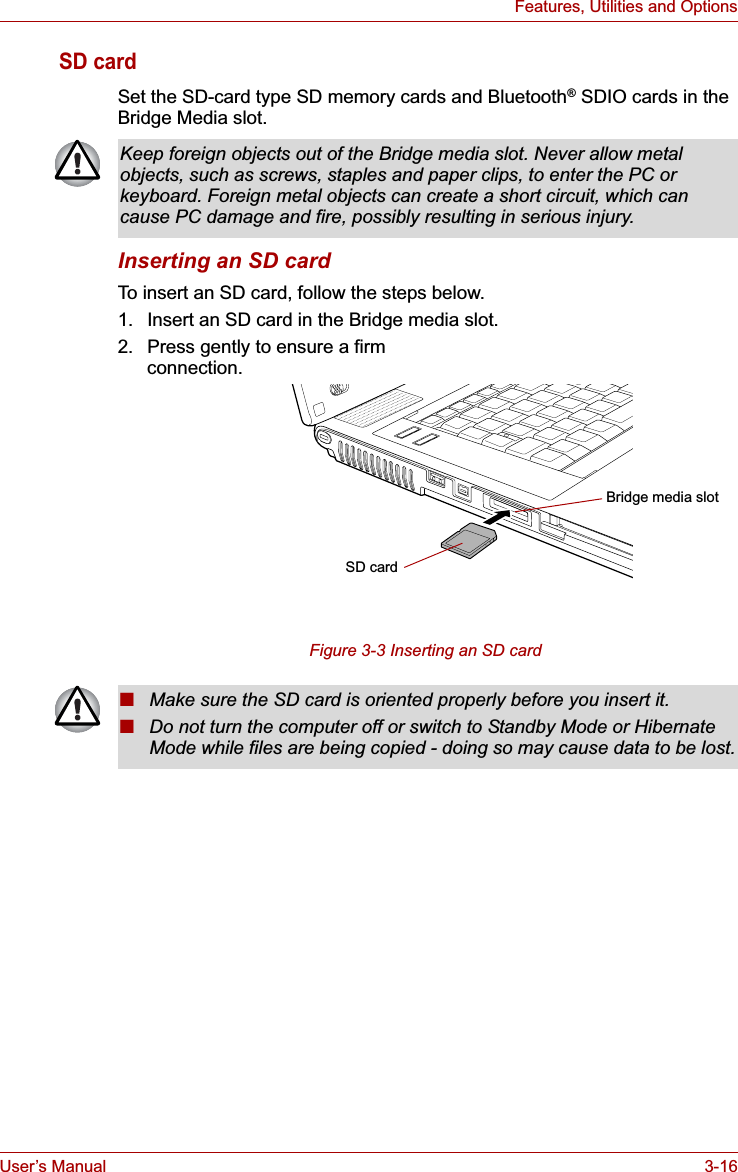 User’s Manual 3-16Features, Utilities and OptionsSD cardSet the SD-card type SD memory cards and Bluetooth® SDIO cards in the Bridge Media slot.Inserting an SD cardTo insert an SD card, follow the steps below.1. Insert an SD card in the Bridge media slot.2. Press gently to ensure a firm connection.Figure 3-3 Inserting an SD card Keep foreign objects out of the Bridge media slot. Never allow metal objects, such as screws, staples and paper clips, to enter the PC or keyboard. Foreign metal objects can create a short circuit, which can cause PC damage and fire, possibly resulting in serious injury.SD cardBridge media slot■Make sure the SD card is oriented properly before you insert it. ■Do not turn the computer off or switch to Standby Mode or Hibernate Mode while files are being copied - doing so may cause data to be lost.