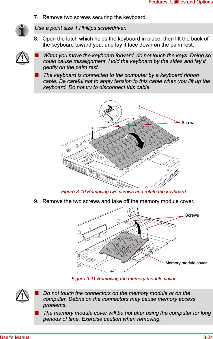 User’s Manual 3-24Features, Utilities and Options7. Remove two screws securing the keyboard.8. Open the latch which holds the keyboard in place, then lift the back of the keyboard toward you, and lay it face down on the palm rest.Figure 3-10 Removing two screws and rotate the keyboard9. Remove the two screws and take off the memory module cover.Figure 3-11 Removing the memory module coverUse a point size 1 Phillips screwdriver.■When you move the keyboard forward, do not touch the keys. Doing so could cause misalignment. Hold the keyboard by the sides and lay it gently on the palm rest.■The keyboard is connected to the computer by a keyboard ribbon cable. Be careful not to apply tension to this cable when you lift up the keyboard. Do not try to disconnect this cable.ScrewsScrewsMemory module cover■Do not touch the connectors on the memory module or on the computer. Debris on the connectors may cause memory access problems.■The memory module cover will be hot after using the computer for long periods of time. Exercise caution when removing.