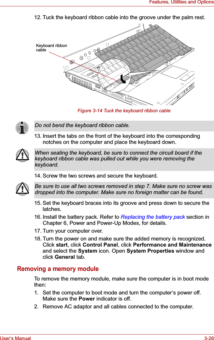 User’s Manual 3-26Features, Utilities and Options12. Tuck the keyboard ribbon cable into the groove under the palm rest.Figure 3-14 Tuck the keyboard ribbon cable13. Insert the tabs on the front of the keyboard into the corresponding notches on the computer and place the keyboard down.14. Screw the two screws and secure the keyboard.15. Set the keyboard braces into its groove and press down to secure the latches.16. Install the battery pack. Refer to Replacing the battery pack section in Chapter 6, Power and Power-Up Modes, for details.17. Turn your computer over.18. Turn the power on and make sure the added memory is recognized. Click start, click Control Panel, click Performance and Maintenanceand select the System icon. Open System Properties window and click General tab.Removing a memory moduleTo remove the memory module, make sure the computer is in boot mode then:1. Set the computer to boot mode and turn the computer’s power off. Make sure the Power indicator is off.2. Remove AC adaptor and all cables connected to the computer.Keyboard ribboncableDo not bend the keyboard ribbon cable.When seating the keyboard, be sure to connect the circuit board if the keyboard ribbon cable was pulled out while you were removing the keyboard.Be sure to use all two screws removed in step 7. Make sure no screw was dropped into the computer. Make sure no foreign matter can be found.