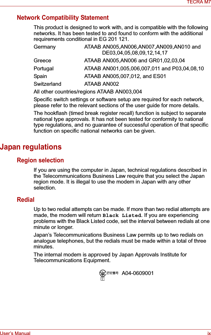 User’s Manual ixTECRA M7Network Compatibility StatementThis product is designed to work with, and is compatible with the following networks. It has been tested to and found to conform with the additional requirements conditional in EG 201 121.Germany ATAAB AN005,AN006,AN007,AN009,AN010 and DE03,04,05,08,09,12,14,17Greece ATAAB AN005,AN006 and GR01,02,03,04Portugal  ATAAB AN001,005,006,007,011 and P03,04,08,10Spain   ATAAB AN005,007,012, and ES01Switzerland ATAAB AN002All other countries/regions ATAAB AN003,004Specific switch settings or software setup are required for each network, please refer to the relevant sections of the user guide for more details.The hookflash (timed break register recall) function is subject to separate national type approvals. It has not been tested for conformity to national type regulations, and no guarantee of successful operation of that specific function on specific national networks can be given.Japan regulationsRegion selectionIf you are using the computer in Japan, technical regulations described in the Telecommunications Business Law require that you select the Japan region mode. It is illegal to use the modem in Japan with any other selection.RedialUp to two redial attempts can be made. If more than two redial attempts are made, the modem will return Black Listed. If you are experiencing problems with the Black Listed code, set the interval between redials at one minute or longer. Japan’s Telecommunications Business Law permits up to two redials on analogue telephones, but the redials must be made within a total of three minutes.The internal modem is approved by Japan Approvals Institute for Telecommunications Equipment.A04-0609001