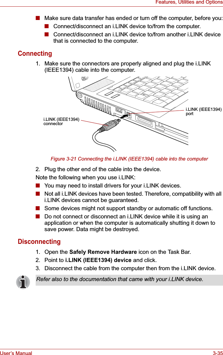 User’s Manual 3-35Features, Utilities and Options■Make sure data transfer has ended or turn off the computer, before you:■Connect/disconnect an i.LINK device to/from the computer.■Connect/disconnect an i.LINK device to/from another i.LINK device that is connected to the computer.Connecting1. Make sure the connectors are properly aligned and plug the i.LINK (IEEE1394) cable into the computer.Figure 3-21 Connecting the i.LINK (IEEE1394) cable into the computer2. Plug the other end of the cable into the device.Note the following when you use i.LINK:■You may need to install drivers for your i.LINK devices.■Not all i.LINK devices have been tested. Therefore, compatibility with all i.LINK devices cannot be guaranteed.■Some devices might not support standby or automatic off functions.■Do not connect or disconnect an i.LINK device while it is using an application or when the computer is automatically shutting it down to save power. Data might be destroyed.Disconnecting1. Open the Safely Remove Hardware icon on the Task Bar.2. Point to i.LINK (IEEE1394) device and click.3. Disconnect the cable from the computer then from the i.LINK device.i.LINK (IEEE1394)connectori.LINK (IEEE1394)portRefer also to the documentation that came with your i.LINK device.