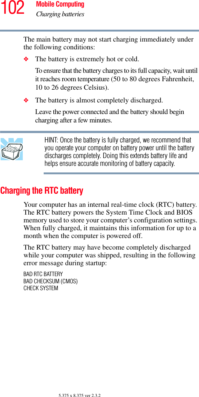 102 Mobile ComputingCharging batteries5.375 x 8.375 ver 2.3.2The main battery may not start charging immediately under the following conditions:❖The battery is extremely hot or cold. To ensure that the battery charges to its full capacity, wait until it reaches room temperature (50 to 80 degrees Fahrenheit, 10 to 26 degrees Celsius).❖The battery is almost completely discharged. Leave the power connected and the battery should begin charging after a few minutes.HINT: Once the battery is fully charged, we recommend that you operate your computer on battery power until the battery discharges completely. Doing this extends battery life and helps ensure accurate monitoring of battery capacity.Charging the RTC batteryYour computer has an internal real-time clock (RTC) battery. The RTC battery powers the System Time Clock and BIOS memory used to store your computer’s configuration settings. When fully charged, it maintains this information for up to a month when the computer is powered off.The RTC battery may have become completely discharged while your computer was shipped, resulting in the following error message during startup:BAD RTC BATTERYBAD CHECKSUM (CMOS)CHECK SYSTEM