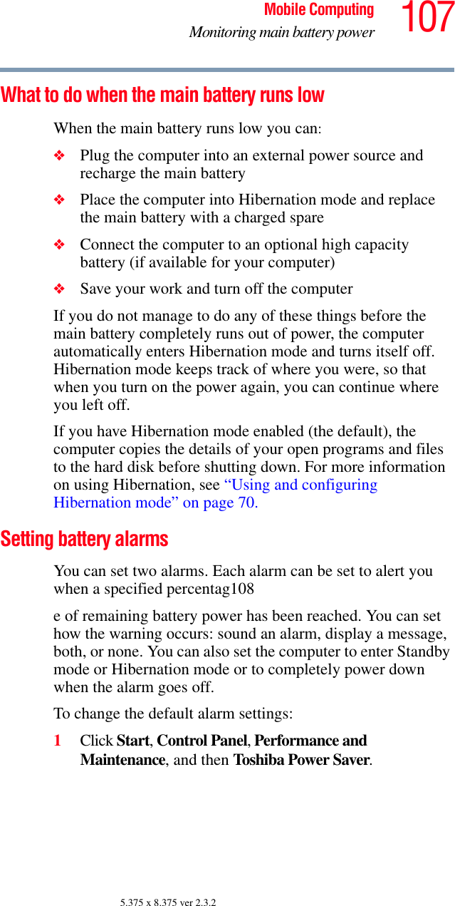 107Mobile ComputingMonitoring main battery power5.375 x 8.375 ver 2.3.2What to do when the main battery runs low When the main battery runs low you can:❖Plug the computer into an external power source and recharge the main battery❖Place the computer into Hibernation mode and replace the main battery with a charged spare❖Connect the computer to an optional high capacity battery (if available for your computer)❖Save your work and turn off the computerIf you do not manage to do any of these things before the main battery completely runs out of power, the computer automatically enters Hibernation mode and turns itself off. Hibernation mode keeps track of where you were, so that when you turn on the power again, you can continue where you left off. If you have Hibernation mode enabled (the default), the computer copies the details of your open programs and files to the hard disk before shutting down. For more information on using Hibernation, see “Using and configuring Hibernation mode” on page 70.Setting battery alarmsYou can set two alarms. Each alarm can be set to alert you when a specified percentag108e of remaining battery power has been reached. You can set how the warning occurs: sound an alarm, display a message, both, or none. You can also set the computer to enter Standby mode or Hibernation mode or to completely power down when the alarm goes off.To change the default alarm settings:1Click Start, Control Panel, Performance and Maintenance, and then Toshiba Power Saver. 