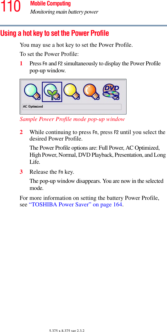 110 Mobile ComputingMonitoring main battery power5.375 x 8.375 ver 2.3.2Using a hot key to set the Power ProfileYou may use a hot key to set the Power Profile.To set the Power Profile: 1Press Fn and F2 simultaneously to display the Power Profile pop-up window.Sample Power Profile mode pop-up window2While continuing to press Fn, press F2 until you select the desired Power Profile.The Power Profile options are: Full Power, AC Optimized, High Power, Normal, DVD Playback, Presentation, and Long Life. 3Release the Fn key.The pop-up window disappears. You are now in the selected mode.For more information on setting the battery Power Profile, see “TOSHIBA Power Saver” on page 164. 